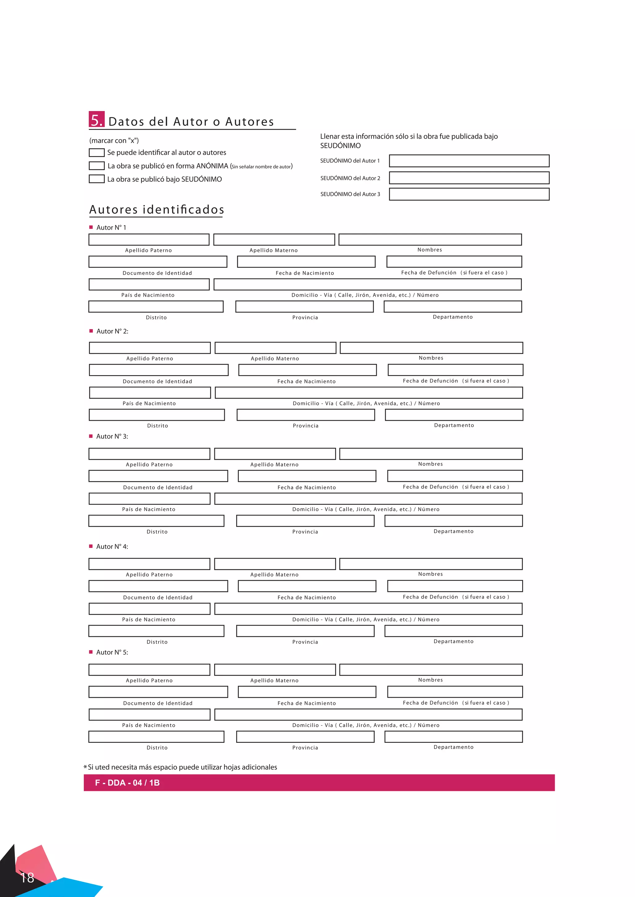 18
5. Datos del Autor o Autores
La obra se publicó en forma ANÓNIMA (Sin señalar nombre de autor)
La obra se publicó bajo SEUDÓNIMO
Se puede identificar al autor o autores
Llenar esta información sólo si la obra fue publicada bajo
SEUDÓNIMO
SEUDÓNIMO del Autor 1
SEUDÓNIMO del Autor 2
SEUDÓNIMO del Autor 3
Autores identificados
Apellido Paterno Apellido Materno Nombres
País de Nacimiento Domicilio - Vía ( Calle, Jirón, Avenida, etc.) / Número
Distrito Provincia Departamento
Autor N° 1
Documento de Identidad Fecha de Nacimiento Fecha de Defunción ( si fuera el caso )
(marcar con "x")
F - DDA - 04 / 1B
Autor N° 2:
Autor N° 3:
Apellido Paterno Apellido Materno Nombres
País de Nacimiento Domicilio - Vía ( Calle, Jirón, Avenida, etc.) / Número
Distrito Provincia Departamento
Documento de Identidad Fecha de Nacimiento Fecha de Defunción ( si fuera el caso )
Apellido Paterno Apellido Materno Nombres
País de Nacimiento Domicilio - Vía ( Calle, Jirón, Avenida, etc.) / Número
Distrito Provincia Departamento
Documento de Identidad Fecha de Nacimiento Fecha de Defunción ( si fuera el caso )
Autor N° 4:
Apellido Paterno Apellido Materno Nombres
País de Nacimiento Domicilio - Vía ( Calle, Jirón, Avenida, etc.) / Número
Distrito Provincia Departamento
Documento de Identidad Fecha de Nacimiento Fecha de Defunción ( si fuera el caso )
Autor N° 5:
Apellido Paterno Apellido Materno Nombres
País de Nacimiento Domicilio - Vía ( Calle, Jirón, Avenida, etc.) / Número
Distrito Provincia Departamento
Documento de Identidad Fecha de Nacimiento Fecha de Defunción ( si fuera el caso )
*Si uted necesita más espacio puede utilizar hojas adicionales
 