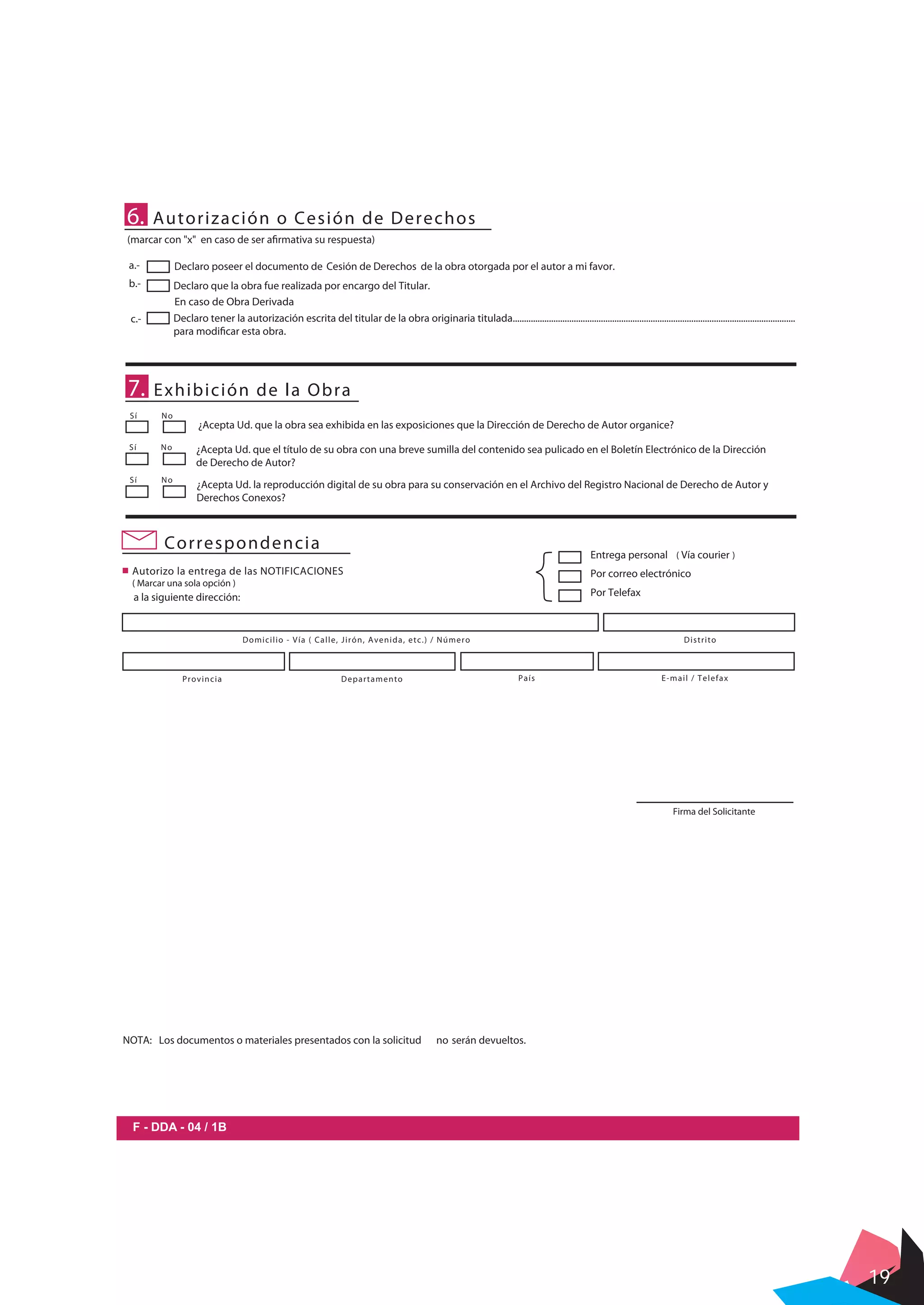 19
c.-
Declaro poseer el documento de Cesión de Derechos de la obra otorgada por el autor a mi favor.
Declaro que la obra fue realizada por encargo del Titular.
Declaro tener la autorización escrita del titular de la obra originaria titulada.............................................................................................................................
para modificar esta obra.
6. Autorización o Cesión de Derechos
En caso de Obra Derivada
(marcar con "x" en caso de ser afirmativa su respuesta)
7. Exhibición de la Obra
Sí No
Sí No
¿Acepta Ud. que la obra sea exhibida en las exposiciones que la Dirección de Derecho de Autor organice?
¿Acepta Ud. que el título de su obra con una breve sumilla del contenido sea pulicado en el Boletín Electrónico de la Dirección
de Derecho de Autor?
Sí No
¿Acepta Ud. la reproducción digital de su obra para su conservación en el Archivo del Registro Nacional de Derecho de Autor y
Derechos Conexos?
a.-
b.-
F - DDA - 04 / 1B
Correspondencia
Autorizo la entrega de las NOTIFICACIONES
( Marcar una sola opción )
Entrega personal ( Vía courier )
Por correo electrónico
Por Telefaxa la siguiente dirección:
DistritoDomicilio - Vía ( Calle, Jirón, Avenida, etc.) / Número
Provincia Departamento País E-mail / Telefax
Firma del Solicitante
NOTA: Los documentos o materiales presentados con la solicitud no serán devueltos.
 