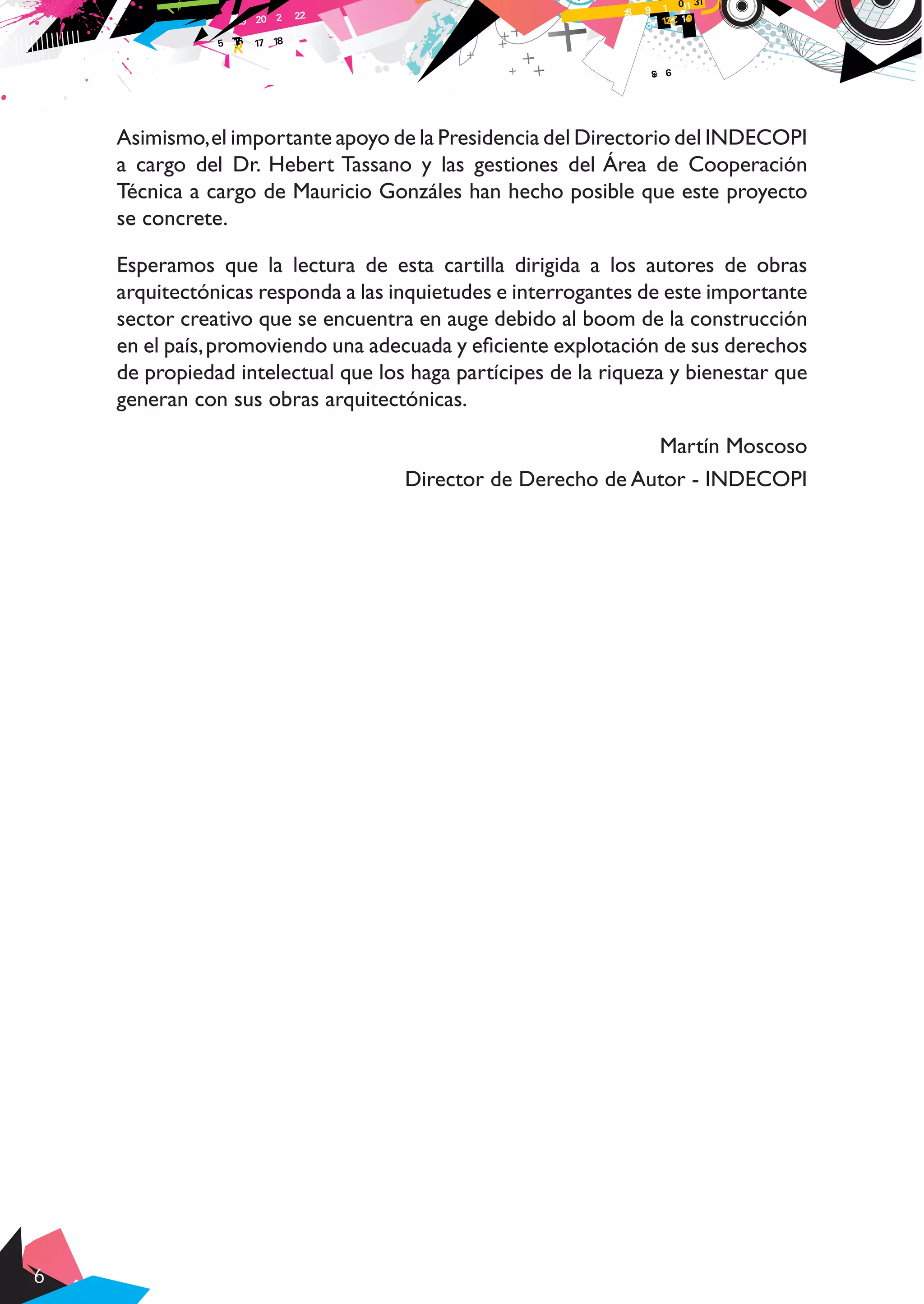 6
Asimismo,el importante apoyo de la Presidencia del Directorio del INDECOPI
a cargo del Dr. Hebert Tassano y las gestiones del Área de Cooperación
Técnica a cargo de Mauricio Gonzáles han hecho posible que este proyecto
se concrete.
Esperamos que la lectura de esta cartilla dirigida a los autores de obras
arquitectónicas responda a las inquietudes e interrogantes de este importante
sector creativo que se encuentra en auge debido al boom de la construcción
en el país,promoviendo una adecuada y eficiente explotación de sus derechos
de propiedad intelectual que los haga partícipes de la riqueza y bienestar que
generan con sus obras arquitectónicas.
Martín Moscoso
Director de Derecho de Autor - INDECOPI
 
