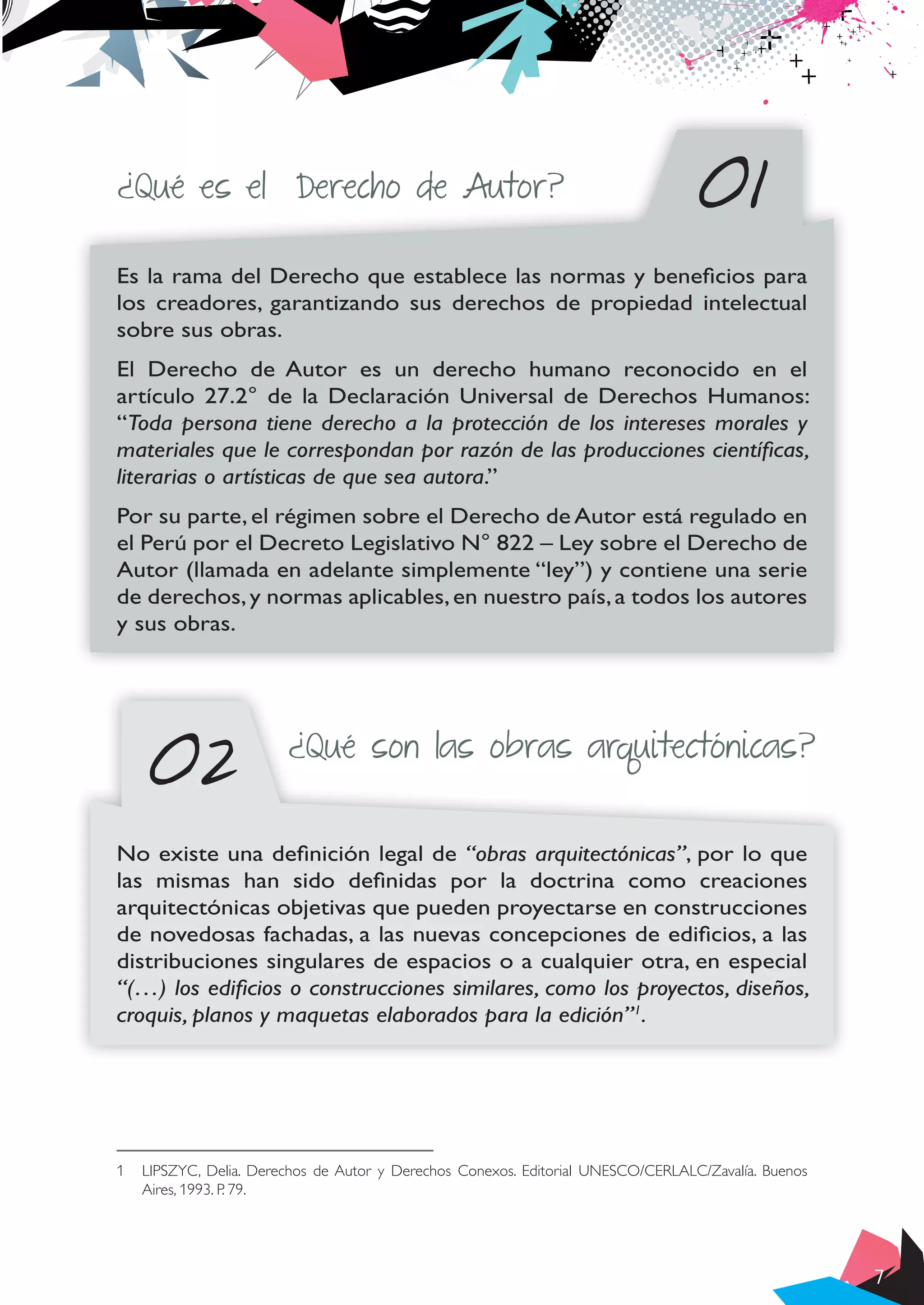 7
¿Qué es el Derecho de Autor? 01
02
Es la rama del Derecho que establece las normas y beneficios para
los creadores, garantizando sus derechos de propiedad intelectual
sobre sus obras.
El Derecho de Autor es un derecho humano reconocido en el
artículo 27.2° de la Declaración Universal de Derechos Humanos:
“Toda persona tiene derecho a la protección de los intereses morales y
materiales que le correspondan por razón de las producciones científicas,
literarias o artísticas de que sea autora.”
Por su parte, el régimen sobre el Derecho de Autor está regulado en
el Perú por el Decreto Legislativo N° 822 – Ley sobre el Derecho de
Autor (llamada en adelante simplemente “ley”) y contiene una serie
de derechos,y normas aplicables,en nuestro país,a todos los autores
y sus obras.
¿Qué son las obras arquitectónicas?
No existe una definición legal de “obras arquitectónicas”, por lo que
las mismas han sido definidas por la doctrina como creaciones
arquitectónicas objetivas que pueden proyectarse en construcciones
de novedosas fachadas, a las nuevas concepciones de edificios, a las
distribuciones singulares de espacios o a cualquier otra, en especial
“(…) los edificios o construcciones similares, como los proyectos, diseños,
croquis, planos y maquetas elaborados para la edición”1
.
1	 LIPSZYC, Delia. Derechos de Autor y Derechos Conexos. Editorial UNESCO/CERLALC/Zavalía. Buenos
Aires, 1993. P. 79.
 