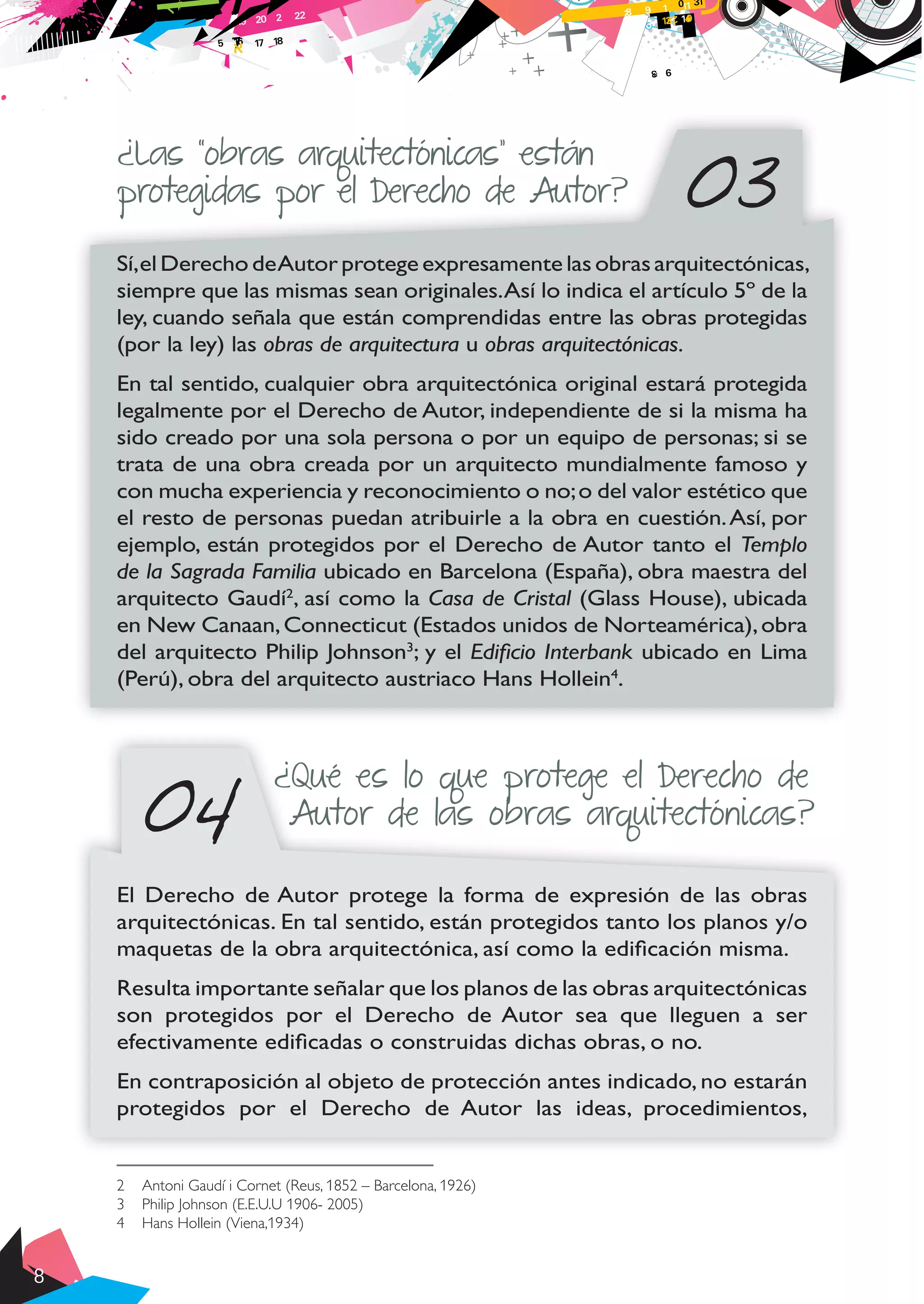 8
03
¿Las “obras arquitectónicas” están
protegidas por el Derecho de Autor?
Sí,el Derecho deAutor protege expresamente las obras arquitectónicas,
siempre que las mismas sean originales.Así lo indica el artículo 5º de la
ley, cuando señala que están comprendidas entre las obras protegidas
(por la ley) las obras de arquitectura u obras arquitectónicas.
En tal sentido, cualquier obra arquitectónica original estará protegida
legalmente por el Derecho de Autor, independiente de si la misma ha
sido creado por una sola persona o por un equipo de personas; si se
trata de una obra creada por un arquitecto mundialmente famoso y
con mucha experiencia y reconocimiento o no;o del valor estético que
el resto de personas puedan atribuirle a la obra en cuestión.Así, por
ejemplo, están protegidos por el Derecho de Autor tanto el Templo
de la Sagrada Familia ubicado en Barcelona (España), obra maestra del
arquitecto Gaudí2
, así como la Casa de Cristal (Glass House), ubicada
en New Canaan,Connecticut (Estados unidos de Norteamérica),obra
del arquitecto Philip Johnson3
; y el Edificio Interbank ubicado en Lima
(Perú), obra del arquitecto austriaco Hans Hollein4
.
El Derecho de Autor protege la forma de expresión de las obras
arquitectónicas. En tal sentido, están protegidos tanto los planos y/o
maquetas de la obra arquitectónica, así como la edificación misma.
Resulta importante señalar que los planos de las obras arquitectónicas
son protegidos por el Derecho de Autor sea que lleguen a ser
efectivamente edificadas o construidas dichas obras, o no.
En contraposición al objeto de protección antes indicado, no estarán
protegidos por el Derecho de Autor las ideas, procedimientos,
2	 Antoni Gaudí i Cornet (Reus, 1852 – Barcelona, 1926)
3	 Philip Johnson (E.E.U.U 1906- 2005)
4	 Hans Hollein (Viena,1934)
¿Qué es lo que protege el Derecho de
Autor de las obras arquitectónicas?04
 