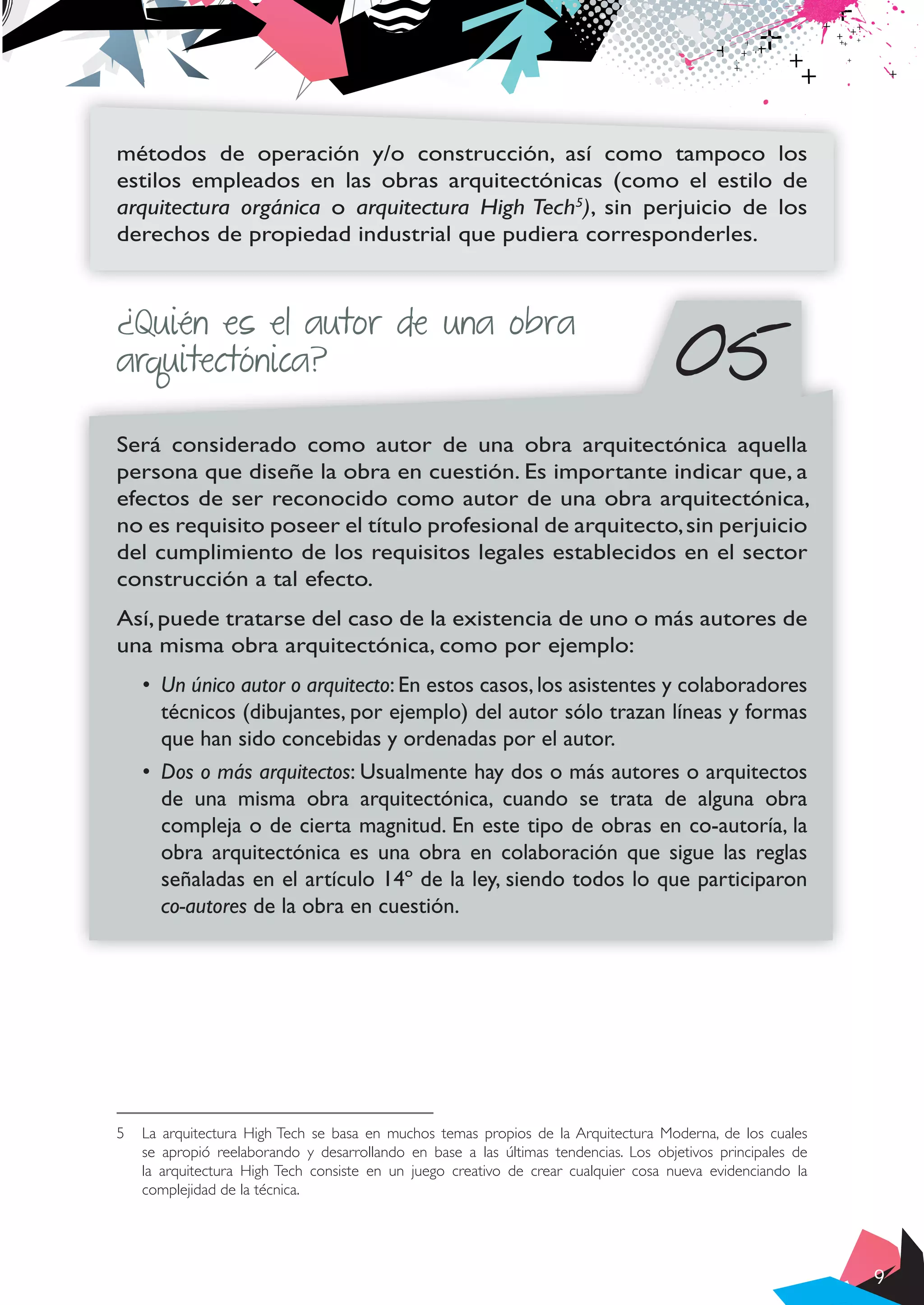 9
métodos de operación y/o construcción, así como tampoco los
estilos empleados en las obras arquitectónicas (como el estilo de
arquitectura orgánica o arquitectura High Tech5
), sin perjuicio de los
derechos de propiedad industrial que pudiera corresponderles.
Será considerado como autor de una obra arquitectónica aquella
persona que diseñe la obra en cuestión. Es importante indicar que, a
efectos de ser reconocido como autor de una obra arquitectónica,
no es requisito poseer el título profesional de arquitecto,sin perjuicio
del cumplimiento de los requisitos legales establecidos en el sector
construcción a tal efecto.
Así, puede tratarse del caso de la existencia de uno o más autores de
una misma obra arquitectónica, como por ejemplo:
•	 Un único autor o arquitecto: En estos casos, los asistentes y colaboradores
técnicos (dibujantes, por ejemplo) del autor sólo trazan líneas y formas
que han sido concebidas y ordenadas por el autor.
•	 Dos o más arquitectos: Usualmente hay dos o más autores o arquitectos
de una misma obra arquitectónica, cuando se trata de alguna obra
compleja o de cierta magnitud. En este tipo de obras en co-autoría, la
obra arquitectónica es una obra en colaboración que sigue las reglas
señaladas en el artículo 14º de la ley, siendo todos lo que participaron
co-autores de la obra en cuestión.
5	 La arquitectura High Tech se basa en muchos temas propios de la Arquitectura Moderna, de los cuales
se apropió reelaborando y desarrollando en base a las últimas tendencias. Los objetivos principales de
la arquitectura High Tech consiste en un juego creativo de crear cualquier cosa nueva evidenciando la
complejidad de la técnica.
¿Quién es el autor de una obra
arquitectónica? 05
 