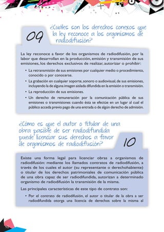 10
¿Cuáles son los derechos conexos que
la ley reconoce a los organismos de
radiodifusión?09
La ley reconoce a favor de los organismos de radiodifusión, por la
labor que desarrollan en la producción, emisión y transmisión de sus
emisiones, los derechos exclusivos de realizar, autorizar o prohibir:
•	 La retransmisión de sus emisiones por cualquier medio o procedimiento,
conocido o por conocerse.
•	 La grabación en cualquier soporte,sonoro o audiovisual,de sus emisiones,
incluyendo la de alguna imagen aislada difundida en la emisión o transmisión.
•	 La reproducción de sus emisiones.
•	 Un derecho de remuneración por la comunicación pública de sus
emisiones o transmisiones cuando ésta se efectúe en un lugar al cual el
público acceda previo pago de una entrada o de algún derecho de admisión.
10
¿Cómo es que el autor o titular de una
obra pasible de ser radiodifundida
puede licenciar sus derechos a favor
de organismos de radiodifusión?
Existe una forma legal para licenciar obras a organismos de
radiodifusión: mediante los llamados contratos de radiodifusión, a
través de los cuales el autor (su representante o derechohabiente)
o titular de los derechos patrimoniales de comunicación pública
de una obra capaz de ser radiodifundida, autorizan a determinado
organismo de radiodifusión la transmisión de la misma.
Las principales características de este tipo de contrato son:
•	 Por el contrato de radiodifusión, el autor o titular de la obra a ser
radiodifundida otorga una licencia de derechos sobre la misma al
 