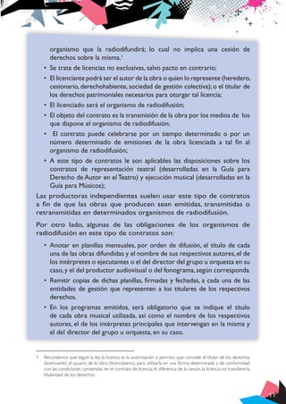 11
organismo que la radiodifundirá; lo cual no implica una cesión de
derechos sobre la misma.1
•	 Se trata de licencias no exclusivas, salvo pacto en contrario;
•	 El licenciante podrá ser el autor de la obra o quien lo represente (heredero,
cesionario, derechohabiente, sociedad de gestión colectiva); o el titular de
los derechos patrimoniales necesarios para otorgar tal licencia;
•	 El licenciado será el organismo de radiodifusión;
•	 El objeto del contrato es la transmisión de la obra por los medios de los
que dispone el organismo de radiodifusión;
•	 El contrato puede celebrarse por un tiempo determinado o por un
número determinado de emisiones de la obra licenciada a tal fin al
organismo de radiodifusión;
•	 A este tipo de contratos le son aplicables las disposiciones sobre los
contratos de representación teatral (desarrolladas en la Guía para
Derecho de Autor en el Teatro) y ejecución musical (desarrolladas en la
Guía para Músicos);
Las productoras independientes suelen usar este tipo de contratos
a fin de que las obras que producen sean emitidas, transmitidas o
retransmitidas en determinados organismos de radiodifusión.
Por otro lado, algunas de las obligaciones de los organismos de
radiodifusión en este tipo de contratos son:
•	 Anotar en planillas mensuales, por orden de difusión, el título de cada
una de las obras difundidas y el nombre de sus respectivos autores,el de
los intérpretes o ejecutantes o el del director del grupo u orquesta en su
caso,y el del productor audiovisual o del fonograma,según corresponda.
•	 Remitir copias de dichas planillas, firmadas y fechadas, a cada una de las
entidades de gestión que representen a los titulares de los respectivos
derechos.
•	 En los programas emitidos, será obligatorio que se indique el título
de cada obra musical utilizada, así como el nombre de los respectivos
autores, el de los intérpretes principales que intervengan en la misma y
el del director del grupo u orquesta, en su caso.
1	 Recordemos que según la ley, la licencia es la autorización o permiso que concede el titular de los derechos
(licenciante) al usuario de la obra (licenciatario), para utilizarla en una forma determinada y de conformidad
con las condiciones convenidas en el contrato de licencia.A diferencia de la cesión, la licencia no transfiere la
titularidad de los derechos.
 