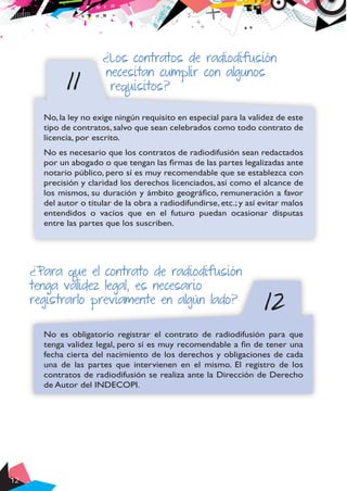 12
11
¿Los contratos de radiodifusión
necesitan cumplir con algunos
requisitos?
No,la ley no exige ningún requisito en especial para la validez de este
tipo de contratos, salvo que sean celebrados como todo contrato de
licencia, por escrito.
No es necesario que los contratos de radiodifusión sean redactados
por un abogado o que tengan las firmas de las partes legalizadas ante
notario público, pero sí es muy recomendable que se establezca con
precisión y claridad los derechos licenciados, así como el alcance de
los mismos, su duración y ámbito geográfico, remuneración a favor
del autor o titular de la obra a radiodifundirse, etc.; y así evitar malos
entendidos o vacíos que en el futuro puedan ocasionar disputas
entre las partes que los suscriben.
12
¿Para que el contrato de radiodifusión
tenga validez legal, es necesario
registrarlo previamente en algún lado?
No es obligatorio registrar el contrato de radiodifusión para que
tenga validez legal, pero sí es muy recomendable a fin de tener una
fecha cierta del nacimiento de los derechos y obligaciones de cada
una de las partes que intervienen en el mismo. El registro de los
contratos de radiodifusión se realiza ante la Dirección de Derecho
de Autor del INDECOPI.
 