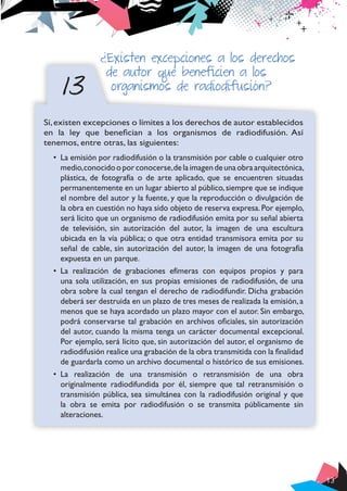 13
13
¿Existen excepciones a los derechos
de autor que beneficien a los
organismos de radiodifusión?
Sí,existen excepciones o límites a los derechos de autor establecidos
en la ley que benefician a los organismos de radiodifusión. Así
tenemos, entre otras, las siguientes:
•	 La emisión por radiodifusión o la transmisión por cable o cualquier otro
medio,conocidooporconocerse,delaimagendeunaobraarquitectónica,
plástica, de fotografía o de arte aplicado, que se encuentren situadas
permanentemente en un lugar abierto al público,siempre que se indique
el nombre del autor y la fuente, y que la reproducción o divulgación de
la obra en cuestión no haya sido objeto de reserva expresa.Por ejemplo,
será lícito que un organismo de radiodifusión emita por su señal abierta
de televisión, sin autorización del autor, la imagen de una escultura
ubicada en la vía pública; o que otra entidad transmisora emita por su
señal de cable, sin autorización del autor, la imagen de una fotografía
expuesta en un parque.
•	 La realización de grabaciones efímeras con equipos propios y para
una sola utilización, en sus propias emisiones de radiodifusión, de una
obra sobre la cual tengan el derecho de radiodifundir. Dicha grabación
deberá ser destruida en un plazo de tres meses de realizada la emisión,a
menos que se haya acordado un plazo mayor con el autor. Sin embargo,
podrá conservarse tal grabación en archivos oficiales, sin autorización
del autor, cuando la misma tenga un carácter documental excepcional.
Por ejemplo, será lícito que, sin autorización del autor, el organismo de
radiodifusión realice una grabación de la obra transmitida con la finalidad
de guardarla como un archivo documental o histórico de sus emisiones.
•	 La realización de una transmisión o retransmisión de una obra
originalmente radiodifundida por él, siempre que tal retransmisión o
transmisión pública, sea simultánea con la radiodifusión original y que
la obra se emita por radiodifusión o se transmita públicamente sin
alteraciones.
 