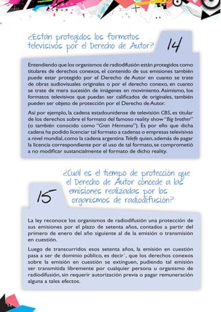 14
14
¿Están protegidos los formatos
televisivos por el Derecho de Autor?
Entendiendo que los organismos de radiodifusión están protegidos como
titulares de derechos conexos, el contenido de sus emisiones también
puede estar protegido por el Derecho de Autor en cuanto se trate
de obras audiovisuales originales o por el derecho conexo, en cuanto
se trate de mera sucesión de imágenes en movimiento. Asimismo, los
formatos televisivos que puedan ser calificados de originales, también
pueden ser objeto de protección por el Derecho de Autor.
Así por ejemplo, la cadena estadounidense de televisión CBS, es titular
de los derechos sobre el formato del famoso reality show“Big brother”
(o también conocido como “Gran Hermano”). Es por ello que dicha
cadena ha podido licenciar tal formato a cadenas o empresas televisivas
a nivel mundial,como la cadena argentina Telefe quien,además de pagar
la licencia correspondiente por el uso de tal formato, se comprometió
a no modificar sustancialmente el formato de dicho reality.
15
¿Cuál es el tiempo de protección que
el Derecho de Autor concede a las
emisiones realizadas por los
organismos de radiodifusión?
La ley reconoce los organismos de radiodifusión una protección de
sus emisiones por el plazo de setenta años, contados a partir del
primero de enero del año siguiente al de la emisión o transmisión
en cuestión.
Luego de transcurridos esos setenta años, la emisión en cuestión
pasa a ser de dominio público, es decir´, que los derechos conexos
sobre la emisión en cuestión se extinguen, pudiendo tal emisión
ser transmitida libremente por cualquier persona u organismo de
radiodifusión, sin requerir autorización previa o pagar remuneración
alguna a tales efectos.
 
