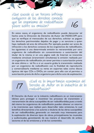 15
17
16
¿Qué sucede si un tercero infringe
cualquiera de los derechos conexos
que un organismo de radiodifusión
posee sobre su emisión?
En estos casos, el organismo de radiodifusión puede denunciar tal
hecho ante la Dirección de Derecho de Autor del INDECOPI para
que se verifique el menoscabo de sus derechos, solicitar se paguen
los derechos patrimoniales dejados de pagar y se sancione a quien
haya realizado tal acto de infracción. Por ejemplo, pueden ser actos de
infracción a los derechos conexos de los organismos de radiodifusión,
los siguientes: si una determinada emisión es retransmitida por otro
organismo de radiodifusión sin consentimiento o autorización del
titular de la misma; si en una página web de Internet se transmite
mediante simulcast (transmisión simultánea) la emisión realizada por
un organismo de radiodifusión,sin tener permiso o autorización previa
de este último a tal fin; o si un usuario graba la transmisión realizada
por un organismo de radiodifusión con la finalidad de reproducirla
y comercializarla mediante su venta en soportes tales como discos
ópticos del tipo CDs o DVDs, sin contar para ello con el permiso o
autorización previa de dicho organismo para dicho acto de explotación.
¿Cuál es la importancia económica del
Derecho de Autor en la industria de la
radiodifusión?
El Derecho de Autor en la industria radiodifusora es un instrumento
idóneo para proteger e incentivar los procesos de transmisión y
retransmisión de obras susceptibles de ser radiodifundidas;pues a través
del mismo los organismos de radiodifusión pueden obtener un retorno
a las inversiones que realizan para desarrollar tales emisiones, lo cual
beneficia directamente a los autores o titulares de las obras susceptibles
de ser radiodifundidas, generando un mercado muy interesante para
la explotación de diversos tipos de obras, principalmente las musicales
y audiovisuales, garantizando de esa manera el desarrollo de ambos
sectores: el de las emisiones y el de los contenidos.
 
