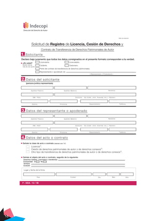 16
Derechos Cedidos, Licenciados u transferidos
Exclusividad Sí No
Territorio
Duración
F - DDA - 13 / 1B
Dirección de Derecho de Autor
Sello de recepción
Solicitud de Registro de Licencia, Cesión de Derechos y
1. Solicitante
Declaro bajo juramento que todos los datos consignados en el presente formato corresponden a la verdad.
¿Es usted?
(puede marcas
más de una opción
Licenciante.
Cedente.
Parte del contrato de transferencia de derechos patrimoniales.
Representante o apoderado de:
Licenciatario.
Cesionario.
( Representado o Poderdante )
(persona jurídica representada)
Apellido Paterno Apellido Materno Nombres
DNI / RUC Domicilio - Vía (Calle, Jirón, Avenida, etc.) / Número
Distrito Provincia Departamento
País Ciudad Día Mes Año
Teléfono
4. Datos del acto o contrato
2. Datos del solicitante
Apellido Paterno Apellido Materno Nombres
DNI / RUC Domicilio - Vía (Calle, Jirón, Avenida, etc.) / Número
Distrito Provincia Departamento Teléfono
3. Datos del representante o apoderado
Señale la clase de acto o contrato (marcar con "x")
Licencia(1)
.
Cesión de derechos patrimoniales de autor o de derechos conexos(2)
.
Otro tipo de transferencia de derechos patrimoniales de autor o de derechos conexos(2)
.
Señale el objeto del acto o contrato, seguido de lo siguiente:
Contrato de Transferencia de Derechos Patrimoniales de Autor
Lugar y fecha de la firma
 