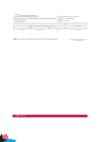18
Correspondencia
Autorizo la entrega de las NOTIFICACIONES y el CERTIFICADO DE REGISTRO
( Marcar una sola opción )
Entrega personal ( vía courier )
Por correo electrónico
Por Telefax
a la siguiente dirección:
DistritoDomicilio - Vía ( Calle, Jirón, Avenida, etc.) / Número
Provincia Departamento País E-mail / Telefax
Firma del Solicitante
NOTA: Los documentos o materiales presentados con la solicitud no serán devueltos.
F - DDA - 13 / 1B
 