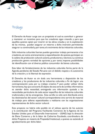 5
Prólogo
El Derecho de Autor surge con un propósito el cual es contribuir a generar
y mantener un incentivo para que los creadores sigan creando y para que
aquéllos quienes opten por invertir en las obras creadas y en la explotación
de las mismas, puedan asegurar un retorno a dicha inversión permitiendo
asegurar su continuidad y,por tanto,el crecimiento de las industrias culturales.
Sólo industrias culturales fuertes pueden garantizar trabajo permanente a los
creadores,así como entrenamiento y especialización de quienes participen en
la cadena de producción cultural:autores,productores y técnicos.La continua
producción genera variedad de opciones y, por tanto, mayores posibilidades
de identificación con el diverso público consumidor de bienes culturales.
Esta labor de fortalecimiento de las industrias culturales forma parte de la
Agenda pendiente del Estado Peruano con el debido respeto a la autonomía
de la creación y a la libertad de expresión.
El Derecho de Autor es sin duda una herramienta a disposición de los
creadores y los productores de las industrias culturales a fin de lograr una
contraprestación justa por su trabajo creativo. Y para poder utilizar dicha
herramienta,hay que conocerla.El objeto de esta serie de cartillas informativas
es atender dicha necesidad, entregando una información ajustada a las
necesidades particulares de cada sector específico de las industrias culturales
tradicionales y de las emergentes. Esta cartilla no sólo será distribuida entre
los destinatarios del sector cultural correspondiente sino servirá de material
de trabajo para talleres especializados a realizarse con las organizaciones
representativas de dicho sector cultural.
Este proyecto no habría sido posible sin el valioso aporte de los autores
y la contribución del Programa Facilitando Comercio de la Agencia de los
Estados Unidos para el Desarrollo Internacional – USAID, bajo la dirección
de Elena Conterno y de la labor de Catherine Escobedo, coordinadora de
dicho Proyecto en materia de Propiedad Intelectual, a quienes se extiende el
agradecimiento por dicha labor.
 