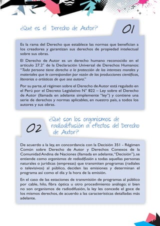 7
01
02
¿Qué es el Derecho de Autor?
Es la rama del Derecho que establece las normas que benefician a
los creadores y garantizan sus derechos de propiedad intelectual
sobre sus obras.
El Derecho de Autor es un derecho humano reconocido en el
artículo 27.2° de la Declaración Universal de Derechos Humanos:
“Toda persona tiene derecho a la protección de los intereses morales y
materiales que le correspondan por razón de las producciones científicas,
literarias o artísticas de que sea autora.”
Por su parte,el régimen sobre el Derecho deAutor está regulado en
el Perú por el Decreto Legislativo N° 822 – Ley sobre el Derecho
de Autor (llamada en adelante simplemente “ley”) y contiene una
serie de derechos y normas aplicables, en nuestro país, a todos los
autores y sus obras.
¿Qué son los organismos de
radiodifusión a efectos del Derecho
de Autor?
De acuerdo a la ley, en concordancia con la Decisión 351 - Régimen
Común sobre Derecho de Autor y Derechos Conexos de la
Comunidad Andina de Naciones (llamada en adelante,“Decisión”), se
entiende como organismos de radiodifusión a todas aquellas personas
naturales o jurídicas (empresas) que transmiten programas (radiales
o televisivos) al público, deciden las emisiones y determinan el
programa así como el día y la hora de la emisión.
En el caso de las estaciones de transmisión de programas al público
por cable, hilo, fibra óptica u otro procedimiento análogo; si bien
no son organismos de radiodifusión, la ley les concede el goce de
los mismos derechos, de acuerdo a las características detalladas más
adelante.
 