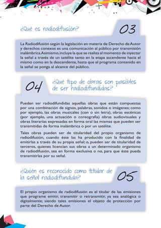 8
03
04
¿Qué es radiodifusión?
La Radiodifusión según la legislación en materia de Derecho deAutor
y derechos conexos es una comunicación al público por transmisión
inalámbrica.Asimismo,incluye la que se realiza al momento de inyectar
la señal a través de un satélite tanto en la etapa ascendente hacia el
mismo como en la descendente, hasta que el programa contenido en
la señal se ponga al alcance del público.
¿Qué tipo de obras son pasibles
de ser radiodifundidas?
Pueden ser radiodifundidas aquellas obras que están compuestas
por una combinación de signos, palabras, sonidos o imágenes; como
por ejemplo, las obras musicales (con o sin letra), obras escénicas
(por ejemplo, una actuación o coreografía) obras audiovisuales y
obras literarias expresadas en forma oral las mismas que pueden ser
transmitidas de forma inalámbrica o por un satélite.
Tales obras pueden ser de titularidad del propio organismo de
radiodifusión, cuando éste las ha producido con la finalidad de
emitirlas a través de su propia señal; o, pueden ser de titularidad de
terceros, quienes licencian sus obras a un determinado organismo
de radiodifusión, sea en forma exclusiva o no, para que éste pueda
transmitirlas por su señal.
05
¿Quién es reconocido como titular de
la señal radiodifundida?
El propio organismo de radiodifusión es el titular de las emisiones
que programe emitir, transmitir o retransmitir, ya sea analógica o
digitalmente; siendo tales emisiones el objeto de protección por
parte del Derecho de Autor.
 
