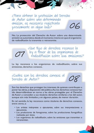 9
06
07
¿Para obtener la protección del Derecho
de Autor sobre una determinada
emisión, es necesario registrarla
previamente en algún lado?
No. La protección del Derecho de Autor sobre una determinada
emisión es automática desde el momento mismo en que el organismo
de radiodifusión la transmite o retransmite.
¿Qué tipo de derechos reconoce la
ley a favor de los organismos de
radiodifusión sobre sus emisiones?
La ley reconoce a los organismos de radiodifusión, sobre sus
emisiones, derechos conexos.
08
¿Cuáles son los derechos conexos al
Derecho de Autor?
Son los derechos que protegen los intereses de quienes contribuyen a
poner las obras,a disposición del público.Así,los derechos conexos han
ido desarrollándose en torno a las obras protegidas por el Derecho
de Autor y conceden a sus titulares derechos similares a los del autor,
aunque son más limitados y en algunos países, de menor duración.
En tal sentido, la ley reconoce como titulares de derechos conexos,
entre otros, a:
•	 Los artistas intérpretes o ejecutantes, sobre sus interpretaciones o
ejecuciones.
•	 Los productores de fonogramas, sobre las producciones fonográficas
realizadas por éstos.
•	 Los organismos de radiodifusión, sobre las emisiones que transmiten o
retransmiten.
 