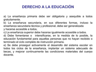 DERECHO A LA EDUCACIÓN a) La enseñanza primaria debe ser obligatoria y asequible a todos gratuitamente. b) La enseñanza secundaria, en sus diferentes formas, incluso la enseñanza secundaria técnica y profesional, debe ser generalizada y hacerse accesible a todos,  c) La enseñanza superior debe hacerse igualmente accesible a todos. d) Debe fomentarse o  intensificarse, en la medida de lo posible, la educación fundamental para aquellas personas que no hayan recibido o terminado el ciclo completo de instrucción primaria. e) Se debe proseguir activamente el desarrollo del sistema escolar en todos los ciclos de la enseñanza, implantar un sistema adecuado de becas, y mejorar continuamente las condiciones materiales del cuerpo docente. 