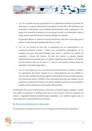  
Guía de desarrollos preclínicos 14
 Fase II: es aquella en la que, por primera vez, se administra el fármaco a pacientes. Se
administra a un grupo relativamente homogéneo de entre 100 y 200 individuos que
se dividen en dos grupos cuyos resultados posteriormente serán comparados. A un
grupo se le suministra el fármaco y al otro (grupo control) se le administra o bien el
mejor medicamento del mercado contra la patología o un placebo
El principal objetivo es verificar la eficacia del fármaco. Esta fase es más larga que la
anterior, suele durar aproximadamente entre 2 y 3 años.
 Fase  III: los ensayos de esta fase se caracterizan por ser multicéntricos y en
numerosos pacientes (cientos o miles) con características heterogéneas, así se
consigue una gran diversidad biológica que ayuda a concretar los perfiles de
seguridad y eficacia del fármaco. En esta fase además se pueden detectar
manifestaciones de toxicidad que no se habían sospechado previamente. La duración
de estos ensayos suele ser de entre 3 y 5 años, lo cual permite evaluar efectos de
seguridad y toxicidad a largo plazo.
 Fase IV: tiene lugar una vez ya ha sido autorizado el fármaco y consiste en realizar
un seguimiento del mismo después de su comercialización por eso también se
conocen como estudios de farmacovigilancia. Básicamente se buscan efectos adversos
raros (frecuencia menor a 1/1000) o a muy largo plazo derivados, por ejemplo, de una
exposición continuada al fármaco. Así mismo, también puede servir para identificar
posibles efectos terapéuticos no detectados anteriormente.
El desarrollo de un nuevo medicamento es, por tanto, un proceso largo, complejo y costoso
cuyo objeto es demostrar en distintas fases que el nuevo fármaco reúne los requisitos de
eficacia y seguridad (relación beneficio-riesgo aceptable), y de calidad exigidos para su
comercialización y administración al ser humano.
D. FASE DE APROBACIÓN Y REGISTRO 
El resultado de los estudios de la Fase Clínica III proporciona la base para la aprobación.
 