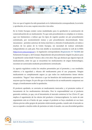  
Guía de desarrollos preclínicos 15
Una vez que el registro ha sido presentado en la Administración correspondiente, la revisión
y aprobación, en su caso, supone unos dos o tres años.
En la Unión Europea existen varias modalidades para la aprobación (o autorización de
comercialización) de un medicamento. Ya que cada procedimiento es complejo en sí mismo,
aquí nos limitaremos a indicar que los tipos de registro pueden ser por procedimiento
centralizado, por reconocimiento mutuo y por procedimiento descentralizado. Estos
mecanismos permiten autorizar de forma más breve y eficiente el medicamento, en todos o
muchos de los países de la Unión Europea, sin necesidad de realizar solicitudes
independientes en cada país. Para más detalle se recomienda consultar la web de la EMA
(http://www.ema.europa.eu) y la legislación correspondiente (Reglamento Nº 726/2004 del
Parlamento Europeo y del Consejo). Dependiendo del procedimiento elegido los plazos para
la aprobación varían desde 9 meses a dos o tres años. Hay que destacar que algunos tipos de
medicamentos, entre los que se encuentran los medicamentos de origen biotecnológico,
necesitan ser autorizados mediante procedimiento centralizado.
La agencia reguladora evalúa los estudios presentados por el promotor, y sus resultados
relativos a la seguridad y eficacia del medicamento para el uso propuesto. Ningún
medicamento es completamente seguro ya que todos los medicamentos tienen efectos
secundarios. “Seguro” hace referencia a que los beneficios del medicamento aparentan ser
mayores que los riesgos. Es por ello que si los beneficios de un medicamento compensan sus
riesgos, el medicamento recibe la aprobación.
El producto aprobado, se convierte en medicamento innovador, y el promotor realiza el
lanzamiento de los medicamentos derivados. Pero la responsabilidad con el producto
generado continúa, ya que, con el lanzamiento al mercado comienza la Fase Clínica IV, que
implica el seguimiento de los efectos del producto o farmacovigilancia. La razón de este
seguimiento está en el hecho de que, aunque el producto se haya estudiado en sus fases
clínicas previas sobre grupos de pacientes relativamente grandes, cuando sale al mercado su
uso se expande a muchos miles de pacientes en todo el mundo, con una diversidad genética
 