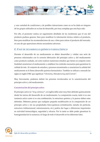  
Guía de desarrollos preclínicos 16
y una variedad de condiciones y de posibles interacciones como no se ha dado en ninguno
de los grupos utilizados en su fase de desarrollo, por muy compleja que esta haya sido.
Por ello, el promotor realiza un seguimiento detallado de las incidencias que el uso del
producto pudiese generar, bien para modificar la información técnica relativa al producto,
bien para modificar las recomendaciones de uso, o bien para retirar el producto del mercado,
en caso de que apareciesen efectos secundarios adversos.
E. FASE DE DESARROLLO QUÍMICO FARMACÉUTICO 
Durante el desarrollo de un medicamento se deben desarrollar y validar una serie de
procesos relacionados con la correcta fabricación del principio activo y del medicamento
como producto acabado, así como realizar numerosos estudios que tienen en conjunto como
finalidad caracterizar el medicamento y establecer los controles necesarios para garantizar la
calidad de éste. Al conjunto de estudios y procesos encaminados a caracterizar la calidad del
medicamento se le llama desarrollo químico-farmacéutico. También se utilizan a menudo las
siglas en inglés CMC que significan “Chemistry, Manufacturing and Controls”.
Muy brevemente, podemos definir los procesos involucrados en la caracterización del
principio activo y del medicamento.
Caracterización del principio activo 
El principio activo (o “drug substance”, en inglés) debe estar muy bien definido químicamente
desde los inicios del desarrollo de un medicamento. La composición exacta, tanto si es una
sustancia activa como si es una combinación, la estructura química y la pureza deben estar
definidas. Debemos pensar que cualquier pequeña modificación en la composición de un
principio activo o de sus propiedades físico-químicas (cristalización, tamaño de partícula,
estructura tridimensional, estereiosomería, etc.) podría dar lugar a diferencias importantes
en actividad farmacológica, seguridad y eficacia. Por lo tanto se debe poder garantizar la
homogeneidad de la sustancia a lo largo de todo el desarrollo en los diferentes lotes.
 