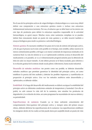  
Guía de desarrollos preclínicos 17
En el caso de los principios activos de origen biológico o biotecnológico es a veces muy difícil
definir una composición o una estructura química exacta o incluso una estructura
tridimensional (estructura terciaria). Por eso, el esfuerzo que se debe hacer en los inicios con
este tipo de productos para definir la estructura específica responsable de la actividad
farmacológica, es quizá mayor. Muchas veces, estas sustancias complejas no se pueden
definir bien únicamente desde un punto de vista químico y se debe recurrir también a
ensayos biológicos para medir su potencia o actividad biológica.
Síntesis química: Es necesario establecer los pasos de la ruta de síntesis del principio activo,
a fin de que el proceso sea lo más corto posible en el tiempo, más rentable, utilice reactivos lo
menos contaminantes posible y dé lugar a un menor contenido de impurezas residuales en la
sustancia final. La ruta de síntesis se va a ir optimizando conforme avanza el desarrollo del
medicamento y en paralelo, se va a ir dimensionando progresivamente para la obtención de
lotes de cada vez mayor tamaño. A este último proceso se le llama escalado, para referirse a
la evolución gradual de la síntesis desde escala piloto o laboratorio, hasta escala industrial.
Desarrollo  de  métodos  analíticos: tan pronto como sea posible, se deberán desarrollar
métodos analíticos que permitan garantizar la identidad del principio activo, así como
establecer la pureza del lote acabado y detectar las posibles impurezas y cuantificarlas en
proporción al principio activo. Una vez los métodos analíticos están desarrollados y
optimizados, se deberán validar.
Estabilidad: A lo largo del desarrollo del medicamento se deberá averiguar la estabilidad del
principio activo en diferentes condiciones estándar de temperatura y humedad. Con ello se
podrá, no solo conocer la vida útil de la sustancia, sino estudiar los productos de
degradación y la evolución de éstos, así como programar las necesidades de nuevas síntesis y
su periodicidad.
Especificaciones  de  sustancia: Cuando ya se tiene suficiente conocimiento del
comportamiento físico-químico del principio activo, y siempre antes del primer ensayo
clínico, deberán definirse las especificaciones de la sustancia. Las especificaciones establecen
los márgenes dentro de los cuales un lote puede darse por aceptable desde un punto de vista
 