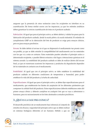  
Guía de desarrollos preclínicos 19
aseguren que la presencia de otras sustancias como los excipientes no interfiere en su
cuantificación. De forma similar ocurre con las impurezas, ya que los métodos analíticos
deben garantizar la correcta cuantificación de éstas en el producto acabado.
Fabricación: Al igual que para el principio activo, se deben definir y validar los pasos para la
fabricación del producto acabado, desde la escala piloto a la escala industrial. El estándar de
cumplimiento GMP en la fabricación del lote de producto se exige para ensayos clínicos,
pero no para ensayos preclínicos.
Envase: Se debe definir el envase en el que se dispensará el medicamento tan pronto como
sea posible, ya que se debe estudiar la compatibilidad del medicamento con los materiales
con los que va a estar en contacto. Estos materiales pueden adsorber el principio activo o
determinado excipiente, o pueden liberar extractos o dar lugar a interacciones químicas en el
sistema cerrado. La estabilidad del producto acabado se debe de realizar dentro del envase
final, ya que en numerosas ocasiones las impurezas y productos de degradación dependen
de los materiales en contacto con el medicamento.
Estabilidad: Al igual que con el principio activo, se debe establecer la estabilidad del
producto acabado en diferentes condiciones de temperatura y humedad, para poder
establecer la vida útil del producto y la fecha de caducidad.
Especificaciones: Al igual que para el principio activo, se deben fijar especificaciones para el
medicamento, que establecerán los límites de aceptación de los diferentes parámetros que
componen la calidad final del producto. Estas especificaciones deberán establecerse antes del
primer ensayo clínico y deberán cumplirse en cualquier lote que se vaya a administrar a
humanos, pero no necesariamente en los lotes destinados a estudios preclínicos. 
3. ¿QUÉ ES LA FASE PRE‐CLÍNICA? 
El desarrollo preclínico de un medicamento hace referencia al conjunto de
estudios de eficacia y seguridad del principio activo que se deben realizar
en sistemas biológicos diferentes al ser humano. Debido a que un
 