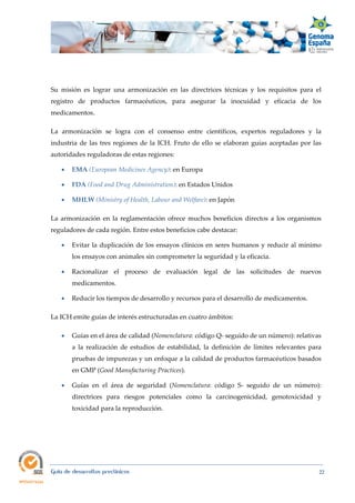  
Guía de desarrollos preclínicos 22
Su misión es lograr una armonización en las directrices técnicas y los requisitos para el
registro de productos farmacéuticos, para asegurar la inocuidad y eficacia de los
medicamentos.
La armonización se logra con el consenso entre científicos, expertos reguladores y la
industria de las tres regiones de la ICH. Fruto de ello se elaboran guías aceptadas por las
autoridades reguladoras de estas regiones:
 EMA (European Medicines Agency): en Europa
 FDA (Food and Drug Administration): en Estados Unidos
 MHLW (Ministry of Health, Labour and Welfare): en Japón
La armonización en la reglamentación ofrece muchos beneficios directos a los organismos
reguladores de cada región. Entre estos beneficios cabe destacar:
 Evitar la duplicación de los ensayos clínicos en seres humanos y reducir al mínimo
los ensayos con animales sin comprometer la seguridad y la eficacia.
 Racionalizar el proceso de evaluación legal de las solicitudes de nuevos
medicamentos.
 Reducir los tiempos de desarrollo y recursos para el desarrollo de medicamentos.
La ICH emite guías de interés estructuradas en cuatro ámbitos:
 Guías en el área de calidad (Nomenclatura: código Q- seguido de un número): relativas
a la realización de estudios de estabilidad, la definición de límites relevantes para
pruebas de impurezas y un enfoque a la calidad de productos farmacéuticos basados
en GMP (Good Manufacturing Practices).
 Guías en el área de seguridad (Nomenclatura: código S- seguido de un número):
directrices para riesgos potenciales como la carcinogenicidad, genotoxicidad y
toxicidad para la reproducción.
 