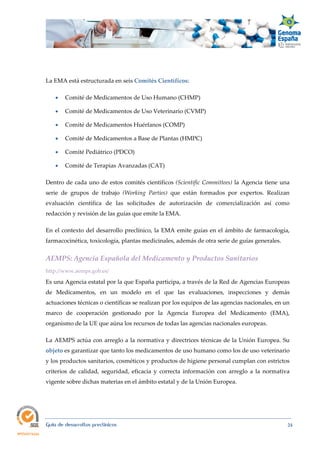  
Guía de desarrollos preclínicos 24
La EMA está estructurada en seis Comités Científicos:
 Comité de Medicamentos de Uso Humano (CHMP)
 Comité de Medicamentos de Uso Veterinario (CVMP)
 Comité de Medicamentos Huérfanos (COMP)
 Comité de Medicamentos a Base de Plantas (HMPC)
 Comité Pediátrico (PDCO)
 Comité de Terapias Avanzadas (CAT)
Dentro de cada uno de estos comités científicos (Scientific Committees) la Agencia tiene una
serie de grupos de trabajo (Working  Parties) que están formados por expertos. Realizan
evaluación científica de las solicitudes de autorización de comercialización así como
redacción y revisión de las guías que emite la EMA.
En el contexto del desarrollo preclínico, la EMA emite guías en el ámbito de farmacología,
farmacocinética, toxicología, plantas medicinales, además de otra serie de guías generales.
AEMPS: Agencia Española del Medicamento y Productos Sanitarios 
http://www.aemps.gob.es/
Es una Agencia estatal por la que España participa, a través de la Red de Agencias Europeas
de Medicamentos, en un modelo en el que las evaluaciones, inspecciones y demás
actuaciones técnicas o científicas se realizan por los equipos de las agencias nacionales, en un
marco de cooperación gestionado por la Agencia Europea del Medicamento (EMA),
organismo de la UE que aúna los recursos de todas las agencias nacionales europeas.
La AEMPS actúa con arreglo a la normativa y directrices técnicas de la Unión Europea. Su
objeto es garantizar que tanto los medicamentos de uso humano como los de uso veterinario
y los productos sanitarios, cosméticos y productos de higiene personal cumplan con estrictos
criterios de calidad, seguridad, eficacia y correcta información con arreglo a la normativa
vigente sobre dichas materias en el ámbito estatal y de la Unión Europea.
 