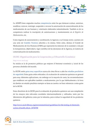  
Guía de desarrollos preclínicos 25
La AEMPS tiene asignadas muchas competencias entre las que destacan evaluar, autorizar,
modificar, renovar, restringir, suspender o revocar la autorización de comercialización de los
medicamentos de uso humano y veterinario elaborados industrialmente. También es de su
competencia realizar la inscripción de autorizaciones y mantenimiento en el Registro  de 
Medicamentos, etc.
Como órganos de asesoramiento y coordinación, la Agencia y su Consejo rector, cuentan con
una serie de Comités  Técnicos adscritos a la misma. Entre estos, destaca el Comité de
Medicamentos de Uso Humano (CMH) que representa los intereses de la sociedad y vela por
la transparencia, objetividad y rigor científico de las decisiones de la Agencia, en materia de
comercialización de medicamentos.
OCDE: Organización para la Cooperación y el Desarrollo Económico 
http://www.oecd.org/
Su misión es la de promover políticas que mejoren el bienestar económico y social de las
personas alrededor del mundo.
La OCDE emite guías muy específicas acerca de cómo llevar a cabo los estudios preclínicos
de seguridad. Estas guías están enfocadas a la evaluación de sustancias químicas en general
para muy diferentes aplicaciones, sin embargo en la mayoría de casos, las recomendaciones
que establecen son aplicables también a medicamentos, por lo que habitualmente a la hora
de diseñar un estudio preclínico siempre se tiene en cuenta o se hace referencia a estas guías
de la OCDE.
Estas directrices de la OCDE para la evaluación de productos químicos son una compilación
de los ensayos más relevantes acordados internacionalmente y utilizados, tanto por los
laboratorios del gobierno como por la industria, para evaluar la seguridad de los productos
químicos.
http://www.oecd-ilibrary.org/environment/oecd-guidelines-for-the-testing-of-chemicals-
section-4-health-effects_20745788
 