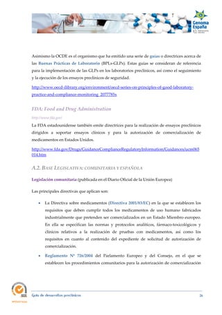  
Guía de desarrollos preclínicos 26
Asimismo la OCDE es el organismo que ha emitido una serie de guías o directrices acerca de
las Buenas  Prácticas  de  Laboratorio (BPLs-GLPs). Estas guías se consideran de referencia
para la implementación de las GLPs en los laboratorios preclínicos, así como el seguimiento
y la ejecución de los ensayos preclínicos de seguridad.
http://www.oecd-ilibrary.org/environment/oecd-series-on-principles-of-good-laboratory-
practice-and-compliance-monitoring_2077785x
FDA: Food and Drug Administration 
http://www.fda.gov/ 
La FDA estadounidense también emite directrices para la realización de ensayos preclínicos
dirigidos a soportar ensayos clínicos y para la autorización de comercialización de
medicamentos en Estados Unidos.
http://www.fda.gov/Drugs/GuidanceComplianceRegulatoryInformation/Guidances/ucm065
014.htm  
A.2. BASE LEGISLATIVA: COMUNITARIA Y ESPAÑOLA 
Legislación comunitaria (publicada en el Diario Oficial de la Unión Europea)
Las principales directivas que aplican son:
 La Directiva sobre medicamentos (Directiva 2001/83/EC) en la que se establecen los
requisitos que deben cumplir todos los medicamentos de uso humano fabricados
industrialmente que pretenden ser comercializados en un Estado Miembro europeo.
En ella se especifican las normas y protocolos analíticos, fármaco-toxicológicos y
clínicos relativos a la realización de pruebas con medicamentos, así como los
requisitos en cuanto al contenido del expediente de solicitud de autorización de
comercialización.
 Reglamento  Nº  726/2004 del Parlamento Europeo y del Consejo, en el que se
establecen los procedimientos comunitarios para la autorización de comercialización
 