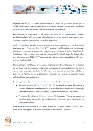  
Guía de desarrollos preclínicos 30
Dependiendo del tipo de asesoramiento solicitado (según las preguntas planteadas), la
AEMPS decide sobre la conveniencia de un informe escrito con su opinión o una reunión de 
asesoramiento científico, siendo esta última la opción más frecuente.
Las solicitudes se presentarán en el impreso de solicitud  de  asesoramiento  científico 
facilitado por la AEMPS, donde se explicita la documentación que será presentada en papel
y soporte electrónico, siempre que éste último sea posible.
A nivel comunitario y previo al asesoramiento de la EMA, los promotores pueden solicitar
reuniones con el “Innovation Task Force” (ITF, un grupo multidisciplinar con competencias
científicas, regulatorias y legales) que proporciona un foro para el diálogo inicial con los
solicitantes. Está pensado para dar un asesoramiento inicial antes de iniciar otros
procedimientos en la EMA. El ITF puede orientar en etapas tempranas del desarrollo con el
máximo de efectividad.
El asesoramiento científico de la EMA es de carácter prospectivo. No es una pre-evaluación
de los datos para respaldar una solicitud de autorización de comercialización, sino que se
centra en las estrategias de desarrollo. Por tanto, el asesoramiento científico recibido por
parte de la Agencia no es jurídicamente vinculante con respecto a cualquier futura
autorización de comercialización.
La EMA presta dos tipos de asesoramiento en el desarrollo de medicamentos:
 Asesoramiento  científico (“Scientific  Advice”): asesoramiento sobre los ensayos y
estudios adecuados para el desarrollo de un medicamento para facilitar el desarrollo
y la disponibilidad de medicamentos de elevada calidad, eficacia y seguridad.
 Protocolos  de  asistencia (“Protocol  Assistance”): forma específica de asesoramiento
científico para desarrollos de medicamentos huérfanos para tratamiento de
enfermedades raras.
Para solicitar  asesoramiento la EMA tiene establecido un procedimiento, detallado en su
Web, y para ello dispone de modelos específicos de documentos a presentar.
 