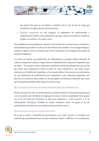  
Guía de desarrollos preclínicos 34
que quede listo para su uso directo o indirecto (en el caso de que se tenga que
reconstituir con algún tipo de solución acuosa).
 Producto  terapéutico; en esta categoría se englobarían los medicamentos y
complementos médicos como suplementos de dieta, además de productos sanitarios,
ayudas a la audición, a la visión y otros.
Para simplificar la terminología de esta guía, en el contexto de la misma vamos a referirnos a
medicamentos para hablar no sólo de los más clásicos sino también a los de origen biológico,
aunque en algunos casos se considera que éstos se encuentran en la categoría más amplia de
producto terapéutico.
A la hora de realizar una clasificación de medicamentos se pueden utilizar infinidad de
criterios: composición química, origen, forma de administración, indicación terapéutica, tipo
de efecto… En esta guía vamos a abordar la clasificación desde dos perspectivas que son las
que tienen más implicaciones desde el punto de vista regulatorio y, por tanto, mayor
relevancia en el ámbito de la preclínica y los ensayos clínicos. En concreto, nos centraremos
en una clasificación de medicamentos por composición y por indicación terapéutica, que
lejos de ser exhaustiva, pone énfasis en las principales circunstancias especiales que hacen
que el desarrollo preclínico deba seguir un camino u otro.
B.1. CLASIFICACIÓN DE LOS MEDICAMENTOS POR SU COMPOSICIÓN 
Desde este punto de vista, los medicamentos se pueden clasificar en dos grandes grupos que
a su vez pueden estar divididos en subgrupos de mayor o menor complejidad. Estos grupos
son el de las Moléculas  Químicas de bajo peso molecular o “small  molecules” y el de
medicamentos Biológicos. También se podría considerar como un grupo el de los
medicamentos formados por una combinación de principios activos.
Medicamentos químicos (small molecules) 
En lo que se refiere a desarrollo de medicamentos, una “small  molecule” se considera una
molécula que generalmente tiene un peso molecular inferior a 1000 Da y no es polimérica,
 