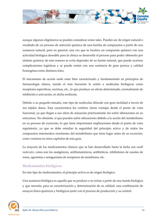  
Guía de desarrollos preclínicos 35
aunque algunos oligómeros se pueden considerar como tales. Pueden ser de origen natural o
resultado de un proceso de selección química de una familia de compuestos a partir de una
sustancia natural, pero en general, una vez que se localiza un compuesto químico con una
actividad biológica deseable para la clínica se desarrolla el proceso para poder obtenerlo por
síntesis química; de esta manera se evita depender de su fuente natural, que puede acarrear
complicaciones logísticas y se puede contar con una sustancia de gran pureza y calidad
homogénea entre distintos lotes.
El mecanismo de acción suele estar bien caracterizado y fundamentado en principios de
farmacología clásica, siendo el más frecuente la unión a moléculas biológicas como
receptores específicos, enzimas, etc., lo que produce un efecto determinado, normalmente de
inhibición o activación, en dicha molécula.
Debido a su pequeño tamaño, este tipo de moléculas difunde con gran facilidad a través de
sus tejidos diana. Esta característica les confiere claras ventajas desde el punto de vista
funcional, ya que llegan a sus sitios de actuación prácticamente sin sufrir alteraciones en su
estructura. No obstante, sí que pueden sufrir alteraciones debido a la acción del metabolismo
en su proceso de excreción, lo que tiene importantes implicaciones desde el punto de vista
regulatorio, ya que se debe estudiar la seguridad del principio activo y de todos los
compuestos intermedios resultantes del metabolismo que tiene lugar antes de su excreción,
como veremos en otros capítulos de esta guía.
La mayoría de los medicamentos clásicos que se han desarrollado hasta la fecha son small 
molecules, como son los analgésicos, antihistamínicos, antibióticos, inhibidores de canales de
iones, agonistas o antagonistas de receptores de membrana, etc.
Medicamentos biológicos 
En este tipo de medicamentos, el principio activo es de origen biológico.
Una sustancia biológica es aquella que se produce o se extrae a partir de una fuente biológica
y que necesita, para su caracterización y determinación de su calidad, una combinación de
ensayos físico-químicos y biológicos junto con el proceso de producción y su control.
 