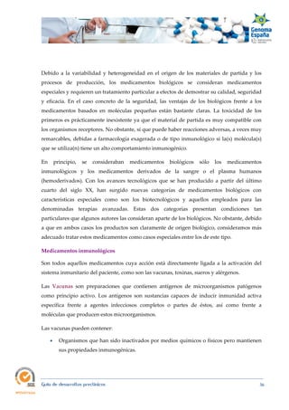  
Guía de desarrollos preclínicos 36
Debido a la variabilidad y heterogeneidad en el origen de los materiales de partida y los
procesos de producción, los medicamentos biológicos se consideran medicamentos
especiales y requieren un tratamiento particular a efectos de demostrar su calidad, seguridad
y eficacia. En el caso concreto de la seguridad, las ventajas de los biológicos frente a los
medicamentos basados en moléculas pequeñas están bastante claras. La toxicidad de los
primeros es prácticamente inexistente ya que el material de partida es muy compatible con
los organismos receptores. No obstante, sí que puede haber reacciones adversas, a veces muy
remarcables, debidas a farmacología exagerada o de tipo inmunológico si la(s) molécula(s)
que se utiliza(n) tiene un alto comportamiento inmunogénico.
En principio, se consideraban medicamentos biológicos sólo los medicamentos
inmunológicos y los medicamentos derivados de la sangre o el plasma humanos
(hemoderivados). Con los avances tecnológicos que se han producido a partir del último
cuarto del siglo XX, han surgido nuevas categorías de medicamentos biológicos con
características especiales como son los biotecnológicos y aquellos empleados para las
denominadas terapias avanzadas. Estas dos categorías presentan condiciones tan
particulares que algunos autores las consideran aparte de los biológicos. No obstante, debido
a que en ambos casos los productos son claramente de origen biológico, consideramos más
adecuado tratar estos medicamentos como casos especiales entre los de este tipo.
Medicamentos inmunológicos 
Son todos aquellos medicamentos cuya acción está directamente ligada a la activación del
sistema inmunitario del paciente, como son las vacunas, toxinas, sueros y alérgenos.
Las Vacunas son preparaciones que contienen antígenos de microorganismos patógenos
como principio activo. Los antígenos son sustancias capaces de inducir inmunidad activa
específica frente a agentes infecciosos completos o partes de éstos, así como frente a
moléculas que producen estos microorganismos.
Las vacunas pueden contener:
 Organismos que han sido inactivados por medios químicos o físicos pero mantienen
sus propiedades inmunogénicas.
 