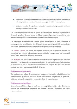  
Guía de desarrollos preclínicos 37
 Organismos vivos que de forma natural carecen de potencial virulento o que han sido
tratados para atenuar su virulencia conservando propiedades inmunogénicas.
 Antígenos extraídos de organismos, secretados por éstos o bien producidos mediante
tecnología recombinante de ADN.
Las vacunas representan una clase de agentes muy heterogénea, por lo que el programa de
desarrollo preclínico de una vacuna se deberá adaptar al producto en cuestión y estar
adecuadamente justificado en un informe de experto fármaco-toxicológico.
Los anticuerpos monoclonales son también agentes inmunógenos, así como las vacunas a
base de proteínas recombinantes. Pero debe de tenerse en cuenta que, debido a su modo de
producción, deben ser considerados asimismo como productos biotecnológicos.
Las  Toxinas  y  sueros, en general, son agentes utilizados para diagnosticar el estado de
inmunidad (por ejemplo, tuberculina) y agentes utilizados para provocar una inmunidad
pasiva, como la antitoxina diftérica o antitetánica.
Los Alérgenos son cualquier medicamento destinado a detectar o provocar una alteración
adquirida y específica en la respuesta inmunológica a un agente alergizante. Su finalidad es
el diagnóstico “in vivo” o el tratamiento de enfermedades alérgicas. Los productos pueden
contener uno solo o una mezcla definida de alérgenos.
Medicamentos hemoderivados 
Son medicamentos a base de constituyentes sanguíneos preparados industrialmente por
establecimientos públicos o privados; dichos medicamentos comprenden, en particular,
albúmina, factores de coagulación e inmunoglobulinas de origen humano.
Medicamentos biotecnológicos 
Un medicamento biotecnológico es aquél cuyo(s) principio(s) activo(s) se ha(n) obtenido por
técnicas de biotecnología (expresión en sistemas celulares, tecnología del ADN
recombinante...).
 