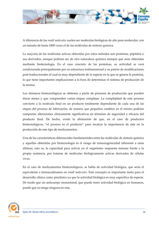  
Guía de desarrollos preclínicos 38
A diferencia de las small molecules suelen ser moléculas biológicas de alto peso molecular, con
un tamaño de hasta 1000 veces el de las moléculas de síntesis química.
La mayoría de las moléculas activas obtenidas por estos métodos son proteínas, péptidos o
sus derivados, aunque podrían ser de otra naturaleza química siempre que sean obtenidas
mediante biotecnología. En el caso concreto de las proteínas, su actividad se verá
condicionada principalmente por su estructura tridimensional y su patrón de modificaciones
post-traduccionales el cual es muy dependiente de la especie en la que se genera la proteína,
lo que tiene importantes implicaciones a la hora de determinar el sistema de producción de
la misma.
Los fármacos biotecnológicos se obtienen a partir de procesos de producción que pueden
durar meses y que comprenden varias etapas complejas. La complejidad de este proceso
convierte a la molécula final en un producto totalmente dependiente de cada una de las
etapas del proceso de fabricación, de manera que pequeños cambios en el mismo podrían
comportar alteraciones clínicamente significativas en términos de seguridad y eficacia del
producto final. De hecho, existe la afirmación de que, en el caso de productos
biotecnológicos, “el proceso es el producto” para recalcar la importancia de éste en la
producción de este tipo de medicamentos.
Una de las características diferenciales fundamentales entre las moléculas de síntesis química
y aquellas obtenidas por biotecnología es el riesgo de inmunogenicidad inherente a estas
últimas, esto es, la capacidad para activar en el organismo respuesta inmune frente a la
propia sustancia, por tratarse de moléculas biológicamente activas derivadas de células
vivas.
En el caso de medicamentos biotecnológicos, se habla de actividad biológica, que sería el
equivalente a farmacodinamia en small molecules. Este concepto es importante tanto para el
desarrollo clínico como preclínico ya que la actividad biológica es muy específica de especie.
De modo que un anticuerpo monoclonal, que puede tener actividad biológica en humanos,
puede que no tenga ninguna en rata.
 