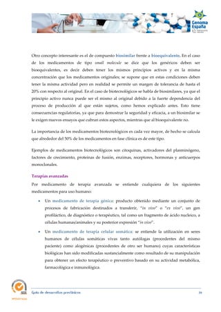  
Guía de desarrollos preclínicos 39
Otro concepto interesante es el de compuesto biosimilar frente a bioequivalente. En el caso
de los medicamentos de tipo small  molecule se dice que los genéricos deben ser
bioequivalentes, es decir deben tener los mismos principios activos y en la misma
concentración que los medicamentos originales; se supone que en estas condiciones deben
tener la misma actividad pero en realidad se permite un margen de tolerancia de hasta el
20% con respecto al original. En el caso de biotecnológicos se habla de biosimilares, ya que el
principio activo nunca puede ser el mismo al original debido a la fuerte dependencia del
proceso de producción al que están sujetos, como hemos explicado antes. Esto tiene
consecuencias regulatorias, ya que para demostrar la seguridad y eficacia, a un biosimilar se
le exigen nuevos ensayos que cubran estos aspectos, mientras que al bioequivalente no.
La importancia de los medicamentos biotecnológicos es cada vez mayor, de hecho se calcula
que alrededor del 50% de los medicamentos en fase clínica es de este tipo.
Ejemplos de medicamentos biotecnológicos son citoquinas, activadores del plasminógeno,
factores de crecimiento, proteínas de fusión, enzimas, receptores, hormonas y anticuerpos
monoclonales.
Terapias avanzadas 
Por medicamento de terapia avanzada se entiende cualquiera de los siguientes
medicamentos para uso humano:
 Un  medicamento  de  terapia  génica: producto obtenido mediante un conjunto de
procesos de fabricación destinados a transferir, “in  vivo” o “ex  vivo”, un gen
profiláctico, de diagnóstico o terapéutico, tal como un fragmento de ácido nucleico, a
células humanas/animales y su posterior expresión “in vivo”.
 Un medicamento  de  terapia  celular  somática: se entiende la utilización en seres
humanos de células somáticas vivas tanto autólogas (procedentes del mismo
paciente) como alogénicas (procedentes de otro ser humano) cuyas características
biológicas han sido modificadas sustancialmente como resultado de su manipulación
para obtener un efecto terapéutico o preventivo basado en su actividad metabólica,
farmacológica e inmunológica.
 