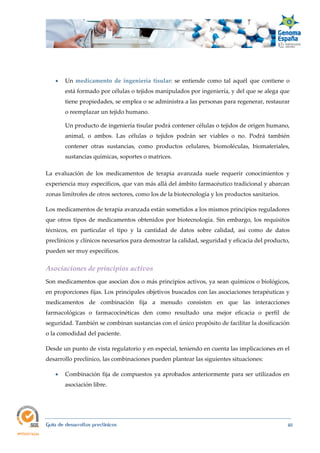  
Guía de desarrollos preclínicos 40
 Un medicamento  de  ingeniería  tisular: se entiende como tal aquél que contiene o
está formado por células o tejidos manipulados por ingeniería, y del que se alega que
tiene propiedades, se emplea o se administra a las personas para regenerar, restaurar
o reemplazar un tejido humano.
Un producto de ingeniería tisular podrá contener células o tejidos de origen humano,
animal, o ambos. Las células o tejidos podrán ser viables o no. Podrá también
contener otras sustancias, como productos celulares, biomoléculas, biomateriales,
sustancias químicas, soportes o matrices.
La evaluación de los medicamentos de terapia avanzada suele requerir conocimientos y
experiencia muy específicos, que van más allá del ámbito farmacéutico tradicional y abarcan
zonas limítrofes de otros sectores, como los de la biotecnología y los productos sanitarios.
Los medicamentos de terapia avanzada están sometidos a los mismos principios reguladores
que otros tipos de medicamentos obtenidos por biotecnología. Sin embargo, los requisitos
técnicos, en particular el tipo y la cantidad de datos sobre calidad, así como de datos
preclínicos y clínicos necesarios para demostrar la calidad, seguridad y eficacia del producto,
pueden ser muy específicos.
Asociaciones de principios activos 
Son medicamentos que asocian dos o más principios activos, ya sean químicos o biológicos,
en proporciones fijas. Los principales objetivos buscados con las asociaciones terapéuticas y
medicamentos de combinación fija a menudo consisten en que las interacciones
farmacológicas o farmacocinéticas den como resultado una mejor eficacia o perfil de
seguridad. También se combinan sustancias con el único propósito de facilitar la dosificación
o la comodidad del paciente.
Desde un punto de vista regulatorio y en especial, teniendo en cuenta las implicaciones en el
desarrollo preclínico, las combinaciones pueden plantear las siguientes situaciones:
 Combinación fija de compuestos ya aprobados anteriormente para ser utilizados en
asociación libre.
 