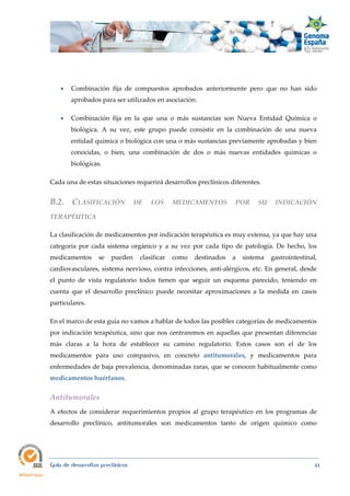  
Guía de desarrollos preclínicos 41
 Combinación fija de compuestos aprobados anteriormente pero que no han sido
aprobados para ser utilizados en asociación.
 Combinación fija en la que una o más sustancias son Nueva Entidad Química o
biológica. A su vez, este grupo puede consistir en la combinación de una nueva
entidad química o biológica con una o más sustancias previamente aprobadas y bien
conocidas, o bien, una combinación de dos o más nuevas entidades químicas o
biológicas.
Cada una de estas situaciones requerirá desarrollos preclínicos diferentes.
B.2.  CLASIFICACIÓN  DE  LOS  MEDICAMENTOS  POR  SU  INDICACIÓN 
TERAPÉUTICA 
La clasificación de medicamentos por indicación terapéutica es muy extensa, ya que hay una
categoría por cada sistema orgánico y a su vez por cada tipo de patología. De hecho, los
medicamentos se pueden clasificar como destinados a sistema gastrointestinal,
cardiovasculares, sistema nervioso, contra infecciones, anti-alérgicos, etc. En general, desde
el punto de vista regulatorio todos tienen que seguir un esquema parecido, teniendo en
cuenta que el desarrollo preclínico puede necesitar aproximaciones a la medida en casos
particulares.
En el marco de esta guía no vamos a hablar de todos las posibles categorías de medicamentos
por indicación terapéutica, sino que nos centraremos en aquellas que presentan diferencias
más claras a la hora de establecer su camino regulatorio. Estos casos son el de los
medicamentos para uso compasivo, en concreto antitumorales, y medicamentos para
enfermedades de baja prevalencia, denominadas raras, que se conocen habitualmente como
medicamentos huérfanos.
Antitumorales 
A efectos de considerar requerimientos propios al grupo terapéutico en los programas de
desarrollo preclínico, antitumorales son medicamentos tanto de origen químico como
 