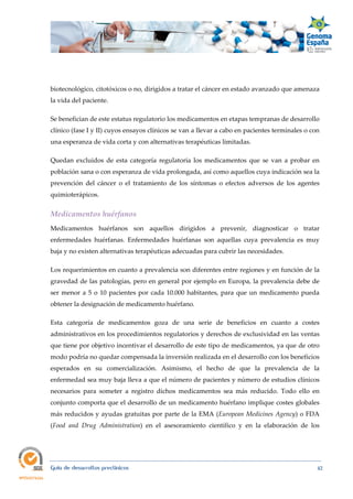  
Guía de desarrollos preclínicos 42
biotecnológico, citotóxicos o no, dirigidos a tratar el cáncer en estado avanzado que amenaza
la vida del paciente.
Se benefician de este estatus regulatorio los medicamentos en etapas tempranas de desarrollo
clínico (fase I y II) cuyos ensayos clínicos se van a llevar a cabo en pacientes terminales o con
una esperanza de vida corta y con alternativas terapéuticas limitadas.
Quedan excluidos de esta categoría regulatoria los medicamentos que se van a probar en
población sana o con esperanza de vida prolongada, así como aquellos cuya indicación sea la
prevención del cáncer o el tratamiento de los síntomas o efectos adversos de los agentes
quimioterápicos.
Medicamentos huérfanos 
Medicamentos huérfanos son aquellos dirigidos a prevenir, diagnosticar o tratar
enfermedades huérfanas. Enfermedades huérfanas son aquellas cuya prevalencia es muy
baja y no existen alternativas terapéuticas adecuadas para cubrir las necesidades.
Los requerimientos en cuanto a prevalencia son diferentes entre regiones y en función de la
gravedad de las patologías, pero en general por ejemplo en Europa, la prevalencia debe de
ser menor a 5 o 10 pacientes por cada 10.000 habitantes, para que un medicamento pueda
obtener la designación de medicamento huérfano.
Esta categoría de medicamentos goza de una serie de beneficios en cuanto a costes
administrativos en los procedimientos regulatorios y derechos de exclusividad en las ventas
que tiene por objetivo incentivar el desarrollo de este tipo de medicamentos, ya que de otro
modo podría no quedar compensada la inversión realizada en el desarrollo con los beneficios
esperados en su comercialización. Asimismo, el hecho de que la prevalencia de la
enfermedad sea muy baja lleva a que el número de pacientes y número de estudios clínicos
necesarios para someter a registro dichos medicamentos sea más reducido. Todo ello en
conjunto comporta que el desarrollo de un medicamento huérfano implique costes globales
más reducidos y ayudas gratuitas por parte de la EMA (European Medicines Agency) o FDA
(Food  and  Drug  Administration) en el asesoramiento científico y en la elaboración de los
 