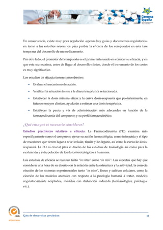  
Guía de desarrollos preclínicos 44
En consecuencia, existe muy poca regulación -apenas hay guías y documentos regulatorios-
en torno a los estudios necesarios para probar la eficacia de los compuestos en esta fase
temprana del desarrollo de un medicamento.
Por otro lado, el promotor del compuesto es el primer interesado en conocer su eficacia, y en
que esta sea máxima, antes de llegar al desarrollo clínico, donde el incremento de los costes
es muy significativo.
Los estudios de eficacia tienen como objetivo:
 Evaluar el mecanismo de acción.
 Verificar la actuación frente a la diana terapéutica seleccionada.
 Establecer la dosis mínima eficaz y la curva dosis-respuesta que posteriormente, en
futuros ensayos clínicos, ayudarán a estimar una dosis terapéutica.
 Establecer la pauta y vía de administración más adecuadas en función de la
farmacodinamia del compuesto y su perfil farmacocinético.
¿Qué ensayos es necesario considerar? 
Estudios  preclínicos  relativos  a  eficacia. La Farmacodinamia (PD) examina más
específicamente como el compuesto ejerce su acción farmacológica, como interactúa y el tipo
de reacciones que tienen lugar a nivel celular, tisular y de órgano, así como la curva de dosis-
respuesta. La PD es crucial para el diseño de los estudios de toxicología así como para la
evaluación y extrapolación de los datos toxicológicos a humanos.
Los estudios de eficacia se realizan tanto “in vitro” como “in vivo”. Los aspectos que hay que
considerar a la hora de su diseño son la relación entre la estructura y la actividad, la correcta
elección de los sistemas experimentales tanto “in vitro”, líneas y cultivos celulares, como la
elección de los modelos animales con respecto a la patología humana a tratar, modelos
regulatoriamente aceptados, modelos con disfunción inducida (farmacológica, patología,
etc.).
 