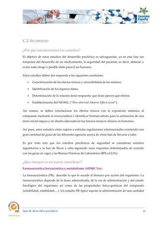  
Guía de desarrollos preclínicos 45
C.2. SEGURIDAD 
¿Por qué son necesarios los estudios? 
El objetivo de estos estudios del desarrollo preclínico es salvaguardar, ya en esta fase tan
temprana del desarrollo de un medicamento, la seguridad del paciente, es decir, detectar y
evitar todo riesgo o posible daño para el ser humano.
Estos estudios deben dar respuesta a las siguientes cuestiones:
 Caracterización de los efectos tóxicos y reversibilidad de los mismos.
 Identificación de los órganos diana.
 Determinación de la relación dosis-respuesta: qué dosis ejercen qué efectos.
 Establecimiento del NOAEL (“Non‐observed Adverse Effects Level”).
Así mismo, se deben correlacionar los efectos tóxicos con la exposición sistémica al
compuesto mediante la toxicocinética e identificar biomarcadores para la estimación de una
dosis inicial segura y un diseño adecuado en los futuros ensayos clínicos en humanos.
Así pues, estos estudios están sujetos a estrictas regulaciones internacionales existiendo una
gran cantidad de guías de las diferentes agencias acerca de cómo han de llevarse a cabo.
Es por todo esto que los estudios preclínicos de seguridad se consideran estudios
regulatorios y se han de llevar a cabo siguiendo unos requisitos determinados de acuerdo
con las guías en vigor y las Buenas Prácticas de Laboratorio (BPLs-GLPs).
¿Que ensayos es necesario considerar? 
Farmacocinética/toxicocinética y metabolismo (ADME-Tox) 
La farmacocinética (PK) describe lo que le sucede al fármaco por acción del organismo. La
farmacocinética depende de la dosis administrada, de la vía de administración y del estado
fisiológico del organismo así como de las propiedades físico-químicas del compuesto
(solubilidad, estabilidad,…). Un estudio PK típico supone la administración de una cantidad
 