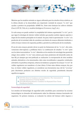  
Guía de desarrollos preclínicos 47
Mientras que los modelos animales se siguen utilizando para los estudios tóxico-cinéticos, en
la última década se ha desarrollado una importante variedad de ensayos “in  vitro” que
ayudan a predecir las propiedades ADME-Tox. Entre estos destacan los cultivos celulares
(Caco-2; HT 29, T-84, etc.) y modelos fisiológicos (Tecnomouse, Log P, etc.).
Un solo ensayo no puede sustituir la complejidad del sistema experimental “in vivo”, por lo
que sigue la estrategia de intentar validar métodos que puedan sustituir algunos aspectos o
etapas de los estudios principales en el animal. Así pues, toda la aproximación “in vitro” a la
predicción de la toxicidad, debe de considerar una batería de ensayos diferentes tendientes a
cubrir el mayor número de respuestas posibles y permitir la confirmación de los resultados.
El uso de estos ensayos permite obviar en parte las limitaciones de los “in vivo”, alto costo,
variaciones ínter-especies y problemas éticos. La combinación de estudios “in  vitro” junto
con los datos toxicocinéticos “in vivo” obtenidos en los estudios de toxicología han permitido
relegar otros análisis “in vivo” más costosos para fases posteriores del desarrollo (antes de
fase III) y/o siempre que este justificada su realización. La incorporación de otros modelos
animales alternativos a los mencionados, tales como invertebrados o pequeños vertebrados
(Zebrafish) a la preclínica temprana, refuerza la tendencia a posponer los ensayos “in vivo” de
validez regulatoria con mamíferos a la fase clínica. Si bien estos últimos ensayos, hoy por
hoy, no tienen validez regulatoria, se consideran una herramienta muy útil de “screening”
para discriminar productos con distintos niveles de seguridad, permitiendo descartar
aquellos no seguros.
 ICH S3A Note for Guidance on Toxicokinetics: The Assessment of
Systemic Exposure in Toxicity Studies
 ICH S3B Pharmacokinetics: Guidance for Repeated Dose Tissue
Distribution Studies.
Farmacología de seguridad
Los estudios de farmacología de seguridad están concebidos para caracterizar las acciones
farmacológicas no deseadas del medicamento sobre los diferentes sistemas funcionales del
organismo. En primera instancia, se evaluarán los efectos del fármaco sobre órganos o
 