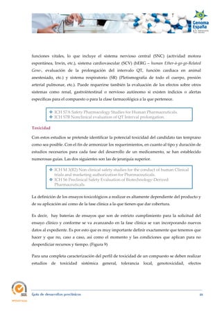  
Guía de desarrollos preclínicos 48
funciones vitales, lo que incluye el sistema nervioso central (SNC) (actividad motora
espontánea, Irwin, etc.), sistema cardiovascular (SCV) (hERG – human Ether‐à‐go‐go‐Related 
Gene-, evaluación de la prolongación del intervalo QT, función cardiaca en animal
anestesiado, etc.) y sistema respiratorio (SR) (Pletismografía de todo el cuerpo, presión
arterial pulmonar, etc.). Puede requerirse también la evaluación de los efectos sobre otros
sistemas como renal, gastrointestinal o nervioso autónomo si existen indicios o alertas
específicas para el compuesto o para la clase farmacológica a la que pertenece.
 ICH S7A Safety Pharmacology Studies for Human Pharmaceuticals.
 ICH S7B Nonclinical evaluation of QT Interval prolongation.
Toxicidad
Con estos estudios se pretende identificar la potencial toxicidad del candidato tan temprano
como sea posible. Con el fin de armonizar los requerimientos, en cuanto al tipo y duración de
estudios necesarios para cada fase del desarrollo de un medicamento, se han establecido
numerosas guías. Las dos siguientes son las de jerarquía superior.
 ICH M 3(R2) Non clinical safety studies for the conduct of human Clinical
trials and marketing authorization for Pharmaceuticals.
 ICH S6 Preclinical Safety Evaluation of Biotechnology-Derived
Pharmaceuticals.
La definición de los ensayos toxicológicos a realizar es altamente dependiente del producto y
de su aplicación así como de la fase clínica a la que tienen que dar cobertura.
Es decir, hay baterías de ensayos que son de estricto cumplimiento para la solicitud del
ensayo clínico y conforme se va avanzando en la fase clínica se van incorporando nuevos
datos al expediente. Es por esto que es muy importante definir exactamente que tenemos que
hacer y que no, caso a caso, así como el momento y las condiciones que aplican para no
desperdiciar recursos y tiempo. (Figura 9)
Para una completa caracterización del perfil de toxicidad de un compuesto se deben realizar
estudios de toxicidad sistémica general, tolerancia local, genotoxicidad, efectos
 