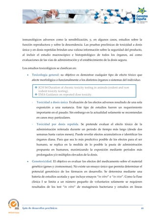 
Guía de desarrollos preclínicos 49
inmunológicos adversos como la sensibilización, y, en algunos casos, estudios sobre la
función reproductora y sobre la descendencia. Las pruebas preclínicas de toxicidad a dosis
única y en dosis repetidas brindan una valiosa información sobre la seguridad del producto,
al incluir el estudio macroscópico e histopatológico de todos los órganos, así como
evaluaciones de las vías de administración y el establecimiento de la dosis segura.
Los estudios toxicológicos se clasifican en:
 Toxicología  general: su objetivo es demostrar cualquier tipo de efecto tóxico que
afecte morfológica o funcionalmente a los distintos órganos o sistemas del individuo.
 ICH S4 Duration of chronic toxicity testing in animals (rodent and non
rodent toxicity testing).
 EMA Guidance on repeated dose toxicity.
- Toxicidad a dosis única. Evaluación de los efectos adversos resultado de una sola
exposición a una sustancia. Este tipo de estudios fueron un requerimiento
importante en el pasado. Sin embargo en la actualidad solamente se recomiendan
en casos muy particulares.
- Toxicidad  por  dosis  repetida. Se pretende evaluar el efecto tóxico de la
administración reiterada durante un periodo de tiempo más largo (desde dos
semanas hasta varios meses). Puede revelar efectos acumulativos e identificar los
órganos diana. Para que sea lo más predictiva posible de los efectos para el ser
humano, se replica en la medida de lo posible la pauta de administración
propuesta en humanos, maximizando la exposición mediante períodos más
prolongados y/o múltiplos elevados de la dosis.
 Genotoxicidad. El objetivo es evaluar los efectos del medicamento sobre el material
genético (genes y cromosomas). No existe un ensayo único que permita determinar el
potencial genotóxico de los fármacos en desarrollo. Se determina mediante una
batería de estudios acotada y que incluye ensayos “in vitro” e “in vivo”. Como la Fase
clínica I se limita a un número pequeño de voluntarios solamente se requieren
resultados de los test “in  vitro” de mutagénesis bacteriana y estudios en líneas
 