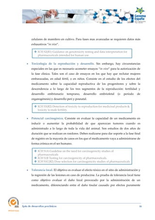  
Guía de desarrollos preclínicos 50
celulares de mamífero en cultivo. Para fases mas avanzadas se requieren datos más
exhaustivos “in vivo”.
 ICH S2(R1) Guidance on genotoxicity testing and data interpretation for
pharmaceuticals intended for human use.
 Toxicología  de  la  reproducción  y  desarrollo.  Sin embargo, hay circunstancias
especiales en las que es necesario acometer ensayos “in vivo” para la autorización de
la fase clínica. Tales son el caso de ensayos en los que hay que reclutar mujeres
embarazadas, en edad fértil, o en niños. Consiste en el estudio de los efectos del
medicamento sobre la capacidad reproductiva de los progenitores y sobre la
descendencia a lo largo de los tres segmentos de la reproducción: fertilidad y
desarrollo embrionario temprano, desarrollo embriofetal (o período de
organogénesis) y desarrollo peri y posnatal.
 ICH S5(R2) Detection of toxicity to reproduction for medicinal products &
toxicity to male fertility.
 
 Potencial  carcinogénico. Consiste en evaluar la capacidad de un medicamento en
inducir o aumentar la probabilidad de que aparezcan tumores cuando es
administrado a lo largo de toda la vida del animal. Son estudios de dos años de
duración que se realizan en roedores. Deben realizarse para dar soporte a la fase final
de registro en la mayoría de casos en los que el medicamento vaya a administrarse de
forma crónica en el ser humano.
 ICH S1A Guideline on the need for carcinogenicity studies of
pharmaceuticals
 ICH S1B Testing for carcinogenicity of pharmaceuticals.
 ICH S1C(R2) Dose selection for carcinogenicity studies of pharmaceuticals
 Tolerancia local. El objetivo es evaluar el efecto tóxico en el sitio de administración y
la regresión de las lesiones en caso de producirse. La prueba de tolerancia local tiene
como objetivo evaluar el daño local provocado por la administración de un
medicamento, diferenciando entre el daño tisular causado por efectos puramente
 
