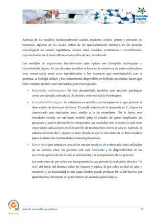  
Guía de desarrollos preclínicos 55
Además de los modelos tradicionalmente usados, roedores, cerdos, perros y primates no
humanos, algunos de los cuales deben de ser necesariamente incluidos en las pruebas
toxicológicas de validez regulatoria, existen otros modelos, vertebrados e invertebrados,
cuya inclusión en el desarrollo no clínico debe de ser considerada.
Los modelos de organismos  invertebrados más típicos son Drosophila  melanogaster y
Caenorhabditis elegans. El uso de estos modelos se basa en la existencia de rutas moleculares
muy conservadas entre estos invertebrados y los humanos que combinándolo con la
genética, la biología celular y las herramientas disponibles en biología molecular, hacen que
estos sistemas modelo sean adecuados para investigación.
 Drosophila  melanogaster: Se han desarrollado modelos para muchas patologías
como por ejemplo, metástasis, Alzheimer, enfermedad de Huntington.
 Caenorhabditis elegans: Su estructura es sencilla y es transparente lo que permite la
observación de fenotipos celulares. El amplio estudio de la apoptosis en C. elegans ha
demostrado una regulación muy similar a la de mamíferos. Por lo tanto, este
nematodo resulta ser un buen modelo para el estudio de genes implicados en
apoptosis y para la detección de compuestos que modulan este proceso, lo cual tiene
importantes aplicaciones en el desarrollo de tratamientos contra el cáncer. Además, el
sistema nervioso de C. elegans es muy simple lo que lo convierte en un buen modelo
para el estudio de enfermedades neurodegenerativas. 
 Danio rerio (pez cebra): es uno de los nuevos modelos de vertebrados más utilizados
en los últimos años. Su genoma está casi finalizado y la disponibilidad de las
secuencias génicas ha facilitado el aislamiento y la manipulación de su genoma.
Los embriones de pez cebra son transparentes lo que permite la evaluación directa e “in 
vivo” del efecto del fármaco sobre los órganos y tejidos. El pez cebra es fácil de criar y
mantener, y su fecundidad es alta (cada hembra puede producir 100 a 200 huevos por
apareamiento, ofreciendo un gran número de animales para ensayos).
 