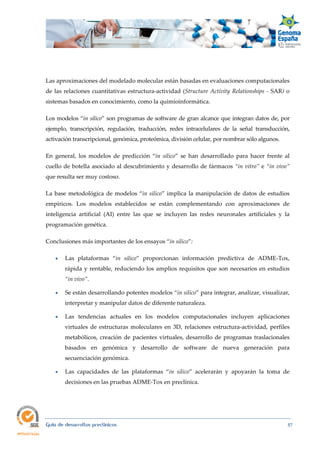  
Guía de desarrollos preclínicos 57
Las aproximaciones del modelado molecular están basadas en evaluaciones computacionales
de las relaciones cuantitativas estructura-actividad (Structure Activity Relationships ‐ SAR) o
sistemas basados en conocimiento, como la quimioinformática. 
Los modelos “in silico” son programas de software de gran alcance que integran datos de, por
ejemplo, transcripción, regulación, traducción, redes intracelulares de la señal transducción,
activación transcripcional, genómica, proteómica, división celular, por nombrar sólo algunos.
En general, los modelos de predicción “in  silico” se han desarrollado para hacer frente al
cuello de botella asociado al descubrimiento y desarrollo de fármacos “in vitro” e “in vivo” 
que resulta ser muy costoso.
La base metodológica de modelos “in silico” implica la manipulación de datos de estudios
empíricos. Los modelos establecidos se están complementando con aproximaciones de
inteligencia artificial (AI) entre las que se incluyen las redes neuronales artificiales y la
programación genética.
Conclusiones más importantes de los ensayos “in silico”: 
 Las plataformas “in  silico” proporcionan información predictiva de ADME-Tox,
rápida y rentable, reduciendo los amplios requisitos que son necesarios en estudios
“in vivo”. 
 Se están desarrollando potentes modelos “in silico” para integrar, analizar, visualizar,
interpretar y manipular datos de diferente naturaleza. 
 Las tendencias actuales en los modelos computacionales incluyen aplicaciones
virtuales de estructuras moleculares en 3D, relaciones estructura-actividad, perfiles
metabólicos, creación de pacientes virtuales, desarrollo de programas traslacionales
basados en genómica y desarrollo de software de nueva generación para
secuenciación genómica. 
 Las capacidades de las plataformas “in  silico” acelerarán y apoyarán la toma de
decisiones en las pruebas ADME-Tox en preclínica. 
 