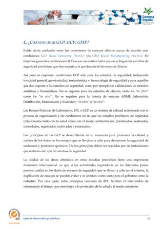  
Guía de desarrollos preclínicos 58
E. ¿CUÁNDO USAR GLP, GCP, GMP? 
Existe cierta confusión entre los promotores de ensayos clínicos acerca de cuando usar
condiciones GLP (Good  Laboratory  Practice) y/o GMP (Good  Manufacturing  Practice). En
términos generales condiciones GLP no son necesarias hasta que no se hagan los estudios de
seguridad preclínicos que den soporte a la aprobación de los ensayos clínicos.
Así pues se requieren condiciones GLP solo para los estudios de seguridad, incluyendo
toxicidad general, genotoxicidad, toxicocinética y farmacología de seguridad y para aquellos
que dan soporte a los estudios de seguridad, como por ejemplo las validaciones de métodos
analíticos y bioanalíticos. No se requiere para los estudios de eficacia, tanto los “in  vitro”
como los “in  vivo”. No se requiere para la batería de ensayos ADME (Absorción,
Distribución, Metabolismo y Excreción) “in vitro” o “in vivo”.
Las Buenas Prácticas de Laboratorio, BPL o GLP, es un sistema de calidad relacionado con el
proceso de organización y las condiciones en las que los estudios preclínicos de seguridad
(relacionados tanto con la salud como con el medio ambiente) son planificados, realizados,
controlados, registrados, archivados e informados.
Los principios de las GLP se desarrollaron en su momento para promover la calidad y
validez de los datos de los ensayos que se llevaban a cabo para determinar la seguridad de
sustancias y productos químicos. Dichos principios deben ser seguidos por las instalaciones
que realizan este tipo de estudios de seguridad.
La calidad de los datos obtenidos en estos estudios preclínicos tiene una importante
dimensión internacional, ya que si las autoridades reguladoras en los diferentes países
pueden confiar en los datos de ensayos de seguridad que se llevan a cabo en el exterior, la
duplicación de ensayos se pueden evitar y se ahorran costes tanto para el gobierno como la
industria. Por otra parte, estos principios comunes de BPL facilitan el intercambio de
información al tiempo que contribuye a la protección de la salud y el medio ambiente.
 