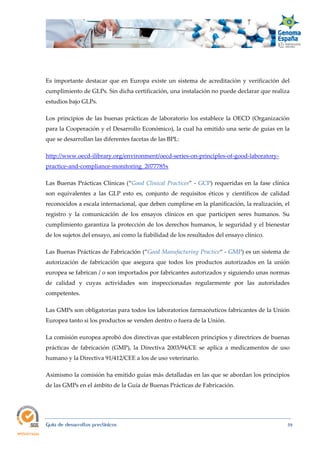  
Guía de desarrollos preclínicos 59
Es importante destacar que en Europa existe un sistema de acreditación y verificación del
cumplimiento de GLPs. Sin dicha certificación, una instalación no puede declarar que realiza
estudios bajo GLPs.
Los principios de las buenas prácticas de laboratorio los establece la OECD (Organización
para la Cooperación y el Desarrollo Económico), la cual ha emitido una serie de guías en la
que se desarrollan las diferentes facetas de las BPL:
http://www.oecd-ilibrary.org/environment/oecd-series-on-principles-of-good-laboratory-
practice-and-compliance-monitoring_2077785x
Las Buenas Prácticas Clínicas (“Good Clinical Practices” - GCP) requeridas en la fase clínica
son equivalentes a las GLP esto es,  conjunto de requisitos éticos y científicos de calidad
reconocidos a escala internacional, que deben cumplirse en la planificación, la realización, el
registro y la comunicación de los ensayos clínicos en que participen seres humanos. Su
cumplimiento garantiza la protección de los derechos humanos, le seguridad y el bienestar
de los sujetos del ensayo, así como la fiabilidad de los resultados del ensayo clínico.
Las Buenas Prácticas de Fabricación (“Good Manufacturing Practice“ - GMP) es un sistema de
autorización de fabricación que asegura que todos los productos autorizados en la unión
europea se fabrican / o son importados por fabricantes autorizados y siguiendo unas normas
de calidad y cuyas actividades son inspeccionadas regularmente por las autoridades
competentes.
Las GMPs son obligatorias para todos los laboratorios farmacéuticos fabricantes de la Unión
Europea tanto si los productos se venden dentro o fuera de la Unión.
La comisión europea aprobó dos directivas que establecen principios y directrices de buenas
prácticas de fabricación (GMP), la Directiva 2003/94/CE se aplica a medicamentos de uso
humano y la Directiva 91/412/CEE a los de uso veterinario.
Asimismo la comisión ha emitido guías más detalladas en las que se abordan los principios
de las GMPs en el ámbito de la Guía de Buenas Prácticas de Fabricación.
 