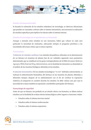  
Guía de desarrollos preclínicos 65
Estudios de Inmunotoxicidad 
Si durante la valoración de los estudios estándares de toxicología, se observan alteraciones
que puedan ser asociadas a efectos sobre el sistema inmunitario, será necesaria la realización
de estudios específicos para tipificar los efectos sobre el sistema inmune.
Estudios de toxicología de la reproducción y el desarrollo 
Aunque a menudo estos estudios no son necesarios, habrá que valorar en cada caso
particular la necesidad de realizarlos, adecuando siempre el programa preclínico a las
necesidades del ensayo clínico que se desea soportar.
Toxicocinética 
Validación de métodos analíticos: Los métodos bioanalíticos utilizados en la determinación
de un fármaco en muestras de plasma han de ser validados siguiendo unos parámetros
determinados que se establecen en las guías correspondientes de la EMA (European Medicines 
Agency) y FDA (Food and Drug Administration), con la finalidad de demostrar su idoneidad en
el análisis de las muestras biológicas obtenidas en los estudios.
Evaluación toxicocinética: En los estudios toxicológicos “in vivo” definidos anteriormente, se
realizará la determinación bioanalítica del fármaco en las muestras de plasma obtenidas a
diferentes tiempos después de la administración con el fin de verificar la exposición
sistémica al compuesto en cuestión durante los estudios. Se debe valorar caso por caso la
necesidad de evaluar también la exposición a metabolitos principales del fármaco.
Farmacología de seguridad 
Antes de que un fármaco sea probado en un estudio clínico con humanos, se deben realizar
estudios con la finalidad de evaluar efectos farmacológicos sobre órganos o funciones vitales:
 Estudios sobre el sistema nervioso central
 Estudios sobre el sistema cardiovascular
 Estudios sobre el sistema respiratorio
 