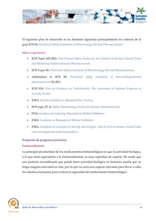  
Guía de desarrollos preclínicos 67
El siguiente plan de desarrollo se ha diseñado siguiendo principalmente los criterios de la
guía ICH S6 Preclinical Safety Evaluation of Biotechnology‐Derived Pharmaceuticals.
Marco regulatorio
 ICH Topic M3 (R2): Non‐Clinical Safety Studies for the Conduct of Human Clinical Trials 
and Marketing Authorization for Pharmaceuticals
 ICH Topic S6: Preclinical Safety Evaluation of Biotechnology‐Derived Pharmaceuticals  
 Addendum to ICH S6: Preclinical  safety  evaluation  of  biotechnology‐derived 
pharmaceuticals S6 (R1)
 ICH S3A: Note  for  Guidance  on  Toxicokinetics:  The  Assessment  of  Systemic  Exposure  in 
Toxicity Studies
 EMA: Note for Guidance on Repeated Dose Toxicity
 ICH topic S7 A: Safety Pharmacology Studies for Human Pharmaceuticals
 FDA: Guidance for Industry: Bioanalytical Method Validation
 EMA: Guideline on Bioanalytical Method Validation
 EMA: Guideline on strategies to identify and mitigate risks for first‐in‐human clinical trials 
with investigational medicinal products
Propuesta de programa preclínico 
Farmacodinamia 
La principal peculiaridad de los medicamentos biotecnológicos es que la actividad biológica,
o lo que sería equivalente a la farmacodinamia, es muy específica de especie. De modo que
una proteína recombinante que puede tener actividad biológica en humanos puede que no
tenga ninguna actividad en rata, por lo que no sería una especie relevante para llevar a cabo
los estudios necesarios para evaluar la seguridad del medicamento biotecnológico.
 